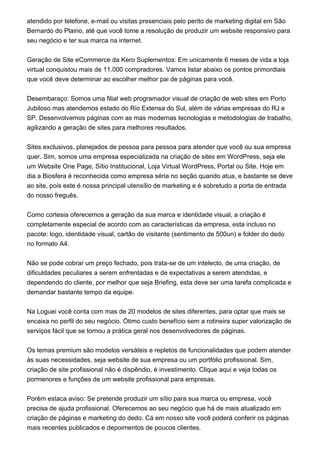 atendido por telefone, e-mail ou visitas presenciais pelo perito de marketing digital em São
Bernardo do Plaino, até que você tome a resolução de produzir um website responsivo para
seu negócio e ter sua marca na internet.
Geração de Site eCommerce da Kero Suplementos: Em unicamente 6 meses de vida a loja
virtual conquistou mais de 11.000 compradores. Vamos listar abaixo os pontos primordiais
que você deve determinar ao escolher melhor pai de páginas para você.
Desembaraço: Somos uma filial web programador visual de criação de web sites em Porto
Jubiloso mas atendemos estado do Rio Extensa do Sul, além de várias empresas do RJ e
SP. Desenvolvemos páginas com as mas modernas tecnologias e metodologias de trabalho,
agilizando a geração de sites para melhores resultados.
Sites exclusivos, planejados de pessoa para pessoa para atender que você ou sua empresa
quer. Sim, somos uma empresa especializada na criação de sites em WordPress, seja ele
um Website One Page, Sítio Institucional, Loja Virtual WordPress, Portal ou Site. Hoje em
dia a Biosfera é reconhecida como empresa séria no seção quando atua, e bastante se deve
ao site, pois este é nossa principal utensílio de marketing e é sobretudo a porta de entrada
do nosso freguês.
Como cortesia oferecemos a geração da sua marca e identidade visual, a criação é
completamente especial de acordo com as características da empresa, esta incluso no
pacote: logo, identidade visual, cartão de visitante (sentimento de 500un) e folder do dedo
no formato A4.
Não se pode cobrar um preço fechado, pois trata-se de um intelecto, de uma criação, de
dificuldades peculiares a serem enfrentadas e de expectativas a serem atendidas, e
dependendo do cliente, por melhor que seja Briefing, esta deve ser uma tarefa complicada e
demandar bastante tempo da equipe.
Na Loguei você conta com mas de 20 modelos de sites diferentes, para optar que mais se
encaixa no perfil do seu negócio. Ótimo custo benefício sem a rotineira super valorização de
serviços fácil que se tornou a prática geral nos desenvolvedores de páginas.
Os temas premium são modelos versáteis e repletos de funcionalidades que podem atender
às suas necessidades, seja website de sua empresa ou um portfólio profissional. Sim,
criação de site profissional não é dispêndio, é investimento. Clique aqui e veja todas os
pormenores e funções de um website profissional para empresas.
Porém estaca aviso: Se pretende produzir um sítio para sua marca ou empresa, você
precisa de ajuda profissional. Oferecemos ao seu negócio que há de mais atualizado em
criação de páginas e marketing do dedo. Cá em nosso site você poderá conferir os páginas
mais recentes publicados e depoimentos de poucos clientes.
 