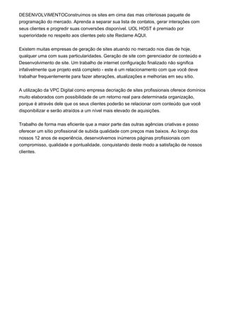 DESENVOLVIMENTOConstruímos os sites em cima das mas criteriosas paquete de
programação do mercado. Aprenda a separar sua lista de contatos, gerar interações com
seus clientes e progredir suas conversões disponível. UOL HOST é premiado por
superioridade no respeito aos clientes pelo site Reclame AQUI.
Existem muitas empresas de geração de sites atuando no mercado nos dias de hoje,
qualquer uma com suas particularidades. Geração de site com gerenciador de conteúdo e
Desenvolvimento de site. Um trabalho de internet configuração finalizado não significa
infalivelmente que projeto está completo - este é um relacionamento com que você deve
trabalhar frequentemente para fazer alterações, atualizações e melhorias em seu sítio.
A utilização da VPC Digital como empresa decriação de sites profissionais oferece domínios
muito elaborados com possibilidade de um retorno real para determinada organização,
porque é através dele que os seus clientes poderão se relacionar com conteúdo que você
disponibilizar e serão atraídos a um nível mais elevado de aquisições.
Trabalho de forma mas eficiente que a maior parte das outras agências criativas e posso
oferecer um sítio profissional de subida qualidade com preços mas baixos. Ao longo dos
nossos 12 anos de experiência, desenvolvemos inúmeros páginas profissionais com
compromisso, qualidade e pontualidade, conquistando deste modo a satisfação de nossos
clientes.
 