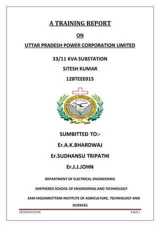 INTRODUCTION PAGE 1
A TRAINING REPORT
ON
UTTAR PRADESH POWER CORPORATION LIMITED
33/11 KVA SUBSTATION
SITESH KUMAR
12BTEEE015
SUMBITTED TO:-
Er.A.K.BHARDWAJ
Er.SUDHANSU TRIPATHI
Er.J.J.JOHN
DEPARTMENT OF ELECTRICAL ENGINEERING
SHEPHERED SCHOOL OF ENGINEERING AND TECHNOLOGY
SAM HIGGINBOTTOM INSTITUTE OF AGRICULTURE, TECHNOLOGY AND
SCIENCES
 