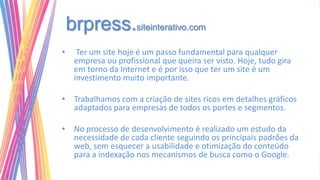 brpress.siteinterativo.com
•     Ter um site hoje é um passo fundamental para qualquer
     empresa ou profissional que queira ser visto. Hoje, tudo gira
     em torno da Internet e é por isso que ter um site é um
     investimento muito importante.

• Trabalhamos com a criação de sites ricos em detalhes gráficos
  adaptados para empresas de todos os portes e segmentos.

• No processo de desenvolvimento é realizado um estudo da
  necessidade de cada cliente seguindo os principais padrões da
  web, sem esquecer a usabilidade e otimização do conteúdo
  para a indexação nos mecanismos de busca como o Google.
 