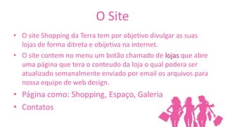 O Site
• O site Shopping da Terra tem por objetivo divulgar as suas
  lojas de forma ditreta e obijetiva na internet.
• O site contem no menu um botão chamado de lojas que abre
  uma página que tera o conteudo da loja o qual podera ser
  atualizado semanalmente enviado por email os arquivos para
  nossa equipe de web design.
• Página como: Shopping, Espaço, Galeria
• Contatos
 
