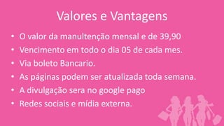 Valores e Vantagens
•   O valor da manultenção mensal e de 39,90
•   Vencimento em todo o dia 05 de cada mes.
•   Via boleto Bancario.
•   As páginas podem ser atualizada toda semana.
•   A divulgação sera no google pago
•   Redes sociais e mídia externa.
 