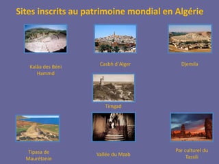 Sites inscrits au patrimoine mondial en Algérie 
Tipasa de 
Maurétanie 
Casbh d´Alger 
Timgad 
Vallée du Mzab 
Djemila 
Kalâa des Béni 
Hammd 
Par culturel du 
Tassili 
