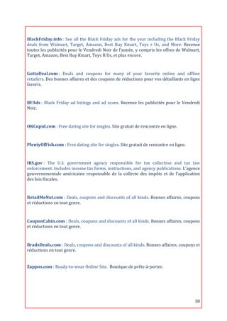  
BlackFriday.info	
  :	
   See	
   all	
   the	
   Black	
   Friday	
   ads	
   for	
   the	
   year	
   including	
   the	
   Black	
   Friday	
  
deals	
   from	
   Walmart,	
   Target,	
   Amazon,	
   Best	
   Buy	
   Kmart,	
   Toys	
   r	
   Us,	
   and	
   More.	
   Recense	
  
toutes	
  les	
  publicités	
  pour	
  le	
  Vendredi	
  Noir	
  de	
  l’année,	
  y	
  compris	
  les	
  offres	
  de	
  Walmart,	
  
Target,	
  Amazon,	
  Best	
  Buy	
  Kmart,	
  Toys	
  R	
  Us,	
  et	
  plus	
  encore.	
  

	
  
GottaDeal.com	
  :	
   Deals	
   and	
   coupons	
   for	
   many	
   of	
   your	
   favorite	
   online	
   and	
   offline	
  
retailers.	
   Des	
   bonnes	
   affaires	
   et	
   des	
   coupons	
   de	
   réductions	
   pour	
   vos	
   détaillants	
   en	
   ligne	
  
favoris.	
  
	
  

BFAds	
  :	
   Black	
   Friday	
   ad	
   listings	
   and	
   ad	
   scans.	
   Recense	
   les	
   publicités	
   pour	
   le	
   Vendredi	
  
Noir.	
  

	
  
OKCupid.com	
  :	
  Free	
  dating	
  site	
  for	
  singles.	
  Site	
  gratuit	
  de	
  rencontre	
  en	
  ligne.	
  
	
  
PlentyOfFish.com	
  :	
  Free	
  dating	
  site	
  for	
  singles.	
  Site	
  gratuit	
  de	
  rencontre	
  en	
  ligne.	
  

	
  
IRS.gov	
  :	
   The	
   U.S.	
   government	
   agency	
   responsible	
   for	
   tax	
   collection	
   and	
   tax	
   law	
  
enforcement.	
  Includes	
  income	
  tax	
  forms,	
  instructions,	
  and	
  agency	
  publications.	
  L'agence	
  
gouvernementale	
   américaine	
   responsable	
   de	
   la	
   collecte	
   des	
   impôts	
   et	
   de	
   l'application	
  
des	
  lois	
  fiscales.	
  	
  
	
  
RetailMeNot.com	
  :	
  Deals,	
  coupons	
  and	
  discounts	
  of	
  all	
  kinds.	
  Bonnes	
  affaires,	
  coupons	
  
et	
  réductions	
  en	
  tout	
  genre.	
  
	
  

CouponCabin.com	
  :	
   Deals,	
   coupons	
   and	
   discounts	
   of	
   all	
   kinds.	
   Bonnes	
   affaires,	
   coupons	
  
et	
  réductions	
  en	
  tout	
  genre.	
  

	
  
BradsDeals.com	
  :	
  Deals,	
  coupons	
  and	
  discounts	
  of	
  all	
  kinds.	
  Bonnes	
  affaires,	
  coupons	
  et	
  
réductions	
  en	
  tout	
  genre.	
  
	
  

Zappos.com	
  :	
  Ready-­‐to-­‐wear	
  Online	
  Site.	
  	
  Boutique	
  de	
  prêts-­‐à-­‐porter.	
  
	
  

	
  

	
  


	
                                                                                                                                          10	
  
 