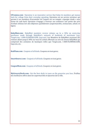  

UPromise.com	
  :	
   Upromise	
   is	
   an	
   innovative	
   service	
   that	
   helps	
   its	
   members	
   get	
   money	
  
back	
   for	
   college	
   from	
   their	
   everyday	
   spending.	
   Upromise	
   est	
   un	
   service	
   novateur	
   qui	
  
permet	
   à	
   ses	
   membres	
   d’accumuler	
   de	
   l'argent	
   sur	
   un	
   compte	
   «	
  épargne	
   étude	
  »	
   sous	
  
forme	
   de	
   cash	
   back.	
   Upromise	
   s’engage	
   à	
   reverser	
   aux	
   acheteurs	
   une	
   partie	
   des	
   prix	
  
d’achats	
  initiaux	
  lors	
  des	
  dépenses	
  quotidiennes	
  (supermarchés,	
  restaurants,	
  achats	
  en	
  
ligne).	
  
	
  

BabyMint.com	
  :	
   BabyMint	
   members	
   receive	
   rebates	
   up	
   to	
   a	
   30%	
   on	
   every-­‐day	
  
purchases	
   made	
   through	
   BabyMint’s	
   network	
   of	
   hundreds	
   of	
   merchants	
   (e.g.,	
  
Target.com,	
   1-­‐800-­‐FLOWERS.COM,	
   Gap.com).	
   Les	
   Membres	
   de	
   BabyMint	
   reçoivent	
   des	
  
remises	
   allant	
   jusqu'à	
   30%	
   sur	
   tous	
   les	
   achats	
   effectués	
   au	
   sein	
   du	
   réseau	
   BabyMint	
   qui	
  
comprend	
   des	
   centaines	
   de	
   boutiques	
   telles	
   que	
   Target.com,	
   1-­‐800-­‐FLOWERS.COM,	
  
Gap.com,	
  etc.	
  
	
  
RedPlum.com	
  :	
  Coupons	
  of	
  all	
  kinds.	
  Coupons	
  en	
  tout	
  genre.	
  

	
  
SmartSource.com	
  :	
  Coupons	
  of	
  all	
  kinds.	
  Coupons	
  en	
  tout	
  genre.	
  
	
  
CouponMom.com	
  :	
  Coupons	
  of	
  all	
  kinds.	
  Coupons	
  en	
  tout	
  genre.	
  

	
  
MyGroceryDeals.com	
  :	
   Get	
   the	
   best	
   deals	
   in	
   town	
   on	
   the	
   groceries	
   you	
   love.	
   Profitez	
  
des	
  meilleures	
  offres	
  dans	
  les	
  supermarchés	
  et	
  épiceries	
  de	
  la	
  ville.	
  

	
  
	
  
	
  
	
  
	
  
	
  
	
  
	
  
	
  

	
                                                                                                                                           11	
  
 