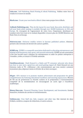Lulu.com	
  :	
   Self	
   Publishing,	
   Book	
   Printing	
   &	
   eBook	
   Publishing. Publiez	
   votre	
   livre	
   et	
  
vendez-­‐le	
  à	
  travers	
  le	
  monde.	
  
	
  
Blurb.com	
  :	
  Create	
  your	
  own	
  book	
  at	
  Blurb.	
  Créez	
  votre	
  propre	
  livre	
  à	
  Blurb.	
  

	
  
1stBook-­Publishing.com	
  :	
  They	
  do	
  the	
  layout	
  for	
  your	
  book,	
  they	
  print,	
  distribute	
  and	
  
sell	
   your	
   book	
   while	
   making	
   it	
   available	
   through	
   over	
   30.000	
   bookstores	
   in	
   USA	
   and	
  
Europe.	
   Ils	
   s’occupent	
   de	
   l'agencement	
   de	
   votre	
   livre,	
   l’impriment,	
   distribuent	
   et	
  
vendent	
  votre	
  livre	
  tout	
  en	
  le	
  rendant	
  disponible	
  à	
  travers	
  plus	
  de	
  30.000	
  librairies	
  aux	
  
Etats-­‐Unis	
  et	
  en	
  Europe.	
  

	
  
iUniverse.com	
  :	
   iUniverse	
   enables	
   writers	
   to	
   become	
   published	
   authors.	
   iUniverse	
  
permet	
  à	
  des	
  écrivains	
  de	
  devenir	
  des	
  auteurs	
  publiés.	
  
	
  
SCORE.org	
  :	
  SCORE	
  is	
  a	
  nonprofit	
  association	
  dedicated	
  to	
  educating	
  entrepreneurs	
  and	
  
helping	
  small	
  businesses	
  start,	
  grow,	
  and	
  succeed	
  nationwide.	
  SCORE	
  est	
  une	
  association	
  
à	
   but	
   non	
   lucratif	
   voué	
   à	
   éduquer	
   les	
   entrepreneurs	
   et	
   aider	
   les	
   petites	
   entreprises	
   à	
  
s’installer,	
  croître,	
  et	
  réussir	
  à	
  l'échelle	
  nationale.	
  
	
  

ClarkHoward.com	
   :	
   Clark	
   Howard	
   is	
   a	
   Radio	
   and	
   TV	
   consumer	
   advocate	
   who	
   shows	
  
you	
   how	
   to	
   save	
   more,	
   spend	
   less	
   and	
   avoid	
   getting	
   ripped	
   off.	
   Clark	
   Howard	
   est	
   une	
  
émission	
   radio	
   et	
   TV,	
   «	
  défenseur	
  »	
   des	
   consommateurs	
   qui	
   vous	
   montre	
   comment	
  
économiser	
  plus,	
  dépenser	
  moins	
  et	
  d'éviter	
  de	
  se	
  faire	
  escroquer.	
  

	
  
ED.gov	
  :	
   ED's	
   mission	
   is	
   to	
   promote	
   student	
   achievement	
   and	
   preparation	
   for	
   global	
  
competitiveness	
  by	
  fostering	
  educational	
  excellence	
  and	
  ensuring	
  equal	
  access.	
  Mission	
  
de	
   ED	
   est	
   de	
   promouvoir	
   la	
   réussite	
   scolaire	
   et	
   la	
   préparation	
   à	
   l’environnement	
  
compétitif	
   de	
   la	
   mondialisation	
   en	
   encourageant	
   un	
   accès	
   égal	
   à	
   l'excellence	
  
académique.	
  
	
  
Money-­Zine.com	
  :	
   Financial	
   Planning,	
   Career	
   Development,	
   and	
   Investments.	
   Gestion	
  
financière,	
  évolution	
  de	
  carrière	
  et	
  investissements.	
  
	
  
Volition.com	
  :	
   Free	
   Stuff	
   site,	
   bids,	
   coupons	
   and	
   other	
   tips.	
   Site	
   internet	
   de	
   dons	
  
d’objets,	
  enchères,	
  coupons	
  de	
  réductions,	
  et	
  autres	
  astuces.	
  




	
                                                                                                                                           13	
  
 