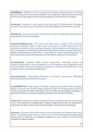 USAJOBS.gov	
  :	
   USAJOBS	
   is	
   the	
   U.S.	
   Government’s	
   official	
   system/program	
   for	
   Federal	
  
jobs	
   and	
   employment	
   information.	
   USAJOBS	
   est	
   le	
   programme	
   officiel	
   du	
   gouvernement	
  
américain	
  pour	
  des	
  emplois	
  dans	
  la	
  fonction	
  publique	
  et	
  information	
  sur	
  l'emploi.	
  

	
  
Grants.gov	
  :	
   Grants.gov	
   is	
   your	
   source	
   to	
   find	
   and	
   apply	
   for	
   federal	
   grants.	
   Grants.gov	
  
est	
  votre	
  source	
  pour	
  trouver	
  et	
  postuler	
  à	
  des	
  aides	
  publiques	
  (subventions,	
  bourses).	
  
	
  
Benefits.gov	
  :	
  Government	
  benefit	
  and	
  assistance	
  programs.	
  Aides	
  gouvernementales	
  et	
  
programmes	
  d’assistance	
  publique.	
  
	
  
AnnualCreditReport.com	
  :	
   This	
   central	
   site	
   allows	
   you	
   to	
   request	
   a	
   free	
   credit	
   file	
  
disclosure	
   commonly	
   called	
   a	
   credit	
   report,	
   once	
   every	
   12	
   months	
   from	
   each	
   of	
   the	
  
nationwide	
  consumer	
  credit	
  reporting	
  companies:	
  Equifax,	
  Experian	
  and	
  TransUnion.	
  Ce	
  
site	
   vous	
   permet	
   de	
   demander	
   gratuitement	
   l’historique	
   de	
   votre	
   situation	
   financière,	
  
appelé	
   communément	
   aux	
   Etats-­‐Unis,	
   «	
  Credit	
   Report	
  ».	
   Limite	
   d’une	
   demande	
   par	
   an	
  
dans	
  chacune	
  des	
  sociétés	
  d'évaluation	
  du	
  crédit:	
  Equifax,	
  Experian	
  et	
  TransUnion.	
  

	
  
InventorEd.org	
  :	
   Nonprofit	
   Public	
   Service	
   Organization.	
   InventorEd	
   focuses	
   on	
  
inventor-­‐Entrepreneurs,	
  with	
  the	
  emphasis	
  on	
  the	
  entrepreneur	
  part.	
  Organisation	
  des	
  
Services	
   Publics	
   (à	
   but	
   non	
   lucratif)	
   qui	
   soutient	
   les	
   «	
  inventeurs-­‐Entrepreneurs	
  »	
   (en	
  
mettant	
  l’accent	
  sur	
  la	
  partie	
  entrepreneur).	
  
	
  
Invention-­IFIA.ch	
  :	
   International	
   Federation	
   of	
   Inventors'	
   Associations.	
   Fédération	
  
internationale	
  des	
  associations	
  d'inventeurs.	
  

	
  

crowdSPRING.com	
  :	
  Logo	
  design,	
  web	
  design,	
  company	
  name,	
  product	
  name,	
  packaging	
  
design,	
  and	
  many	
  other	
  graphic	
  design,	
  industrial	
  design	
  and	
  writing	
  projects.	
  Based	
  in	
  
Chicago.	
  Conception	
  de	
  logo,	
  web	
  design,	
  nom	
  de	
  société,	
  nom	
  du	
  produit,	
  packaging,	
  et	
  
beaucoup	
  d'autres	
  de	
  conception	
  graphique,	
  design	
  industriel.	
  Basé	
  à	
  Chicago.	
  
	
  

eLance.com	
  :	
  Platform	
  for	
  online	
  employment,	
  Elance	
  helps	
  businesses	
  hire	
  and	
  manage	
  
in	
   the	
   cloud.	
   Plateforme	
   mondiale	
   pour	
   l'emploi	
   en	
   ligne,	
   Elance	
   aide	
   les	
   entreprises	
   à	
  
embaucher	
  et	
  à	
  gérer	
  dans	
  le	
  cadre	
  de	
  l’informatique	
  virtuelle	
  (cloud	
  computing).	
  
	
  
Guru.com	
  :	
  Guru.com	
  is	
  the	
  world's	
  largest	
  online	
  marketplace	
  for	
  freelance	
  talent	
  and	
  a	
  
leader	
  in	
  providing	
  quality	
  freelance	
  services	
  you	
  can	
  trust.	
  Guru.com	
  est	
  le	
  plus	
  grand	
  
réseau	
   pour	
   la	
   recherche	
   de	
   travailleurs	
   freelance	
   et	
   vous	
   assure	
   les	
   services	
   d’un	
  
travailleur	
  freelance	
  qualifié.	
  

	
                                                                                                                                       14	
  
 