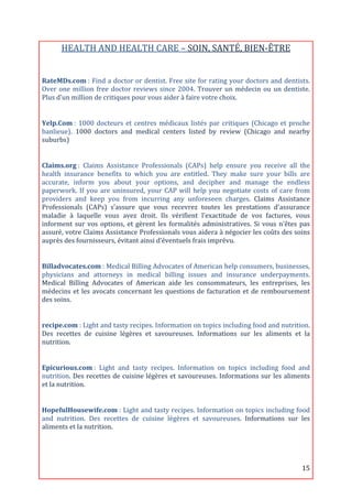 HEALTH	
  AND	
  HEALTH	
  CARE	
  –	
  SOIN,	
  SANTÉ,	
  BIEN-­‐ÊTRE	
  
                                                                       	
  
RateMDs.com	
  :	
  Find	
  a	
  doctor	
  or	
  dentist.	
  Free	
  site	
  for	
  rating	
  your	
  doctors	
  and	
  dentists.	
  
Over	
   one	
   million	
   free	
   doctor	
   reviews	
   since	
   2004.	
   Trouver	
   un	
   médecin	
   ou	
   un	
   dentiste.	
  
Plus	
  d’un	
  million	
  de	
  critiques	
  pour	
  vous	
  aider	
  à	
  faire	
  votre	
  choix.	
  
	
  

Yelp.Com	
  :	
   1000	
   docteurs	
   et	
   centres	
   médicaux	
   listés	
   par	
   critiques	
   (Chicago	
   et	
   proche	
  
banlieue).	
   1000	
   doctors	
   and	
   medical	
   centers	
   listed	
   by	
   review	
   (Chicago	
   and	
   nearby	
  
suburbs)	
  
	
  

Claims.org	
  :	
   Claims	
   Assistance	
   Professionals	
   (CAPs)	
   help	
   ensure	
   you	
   receive	
   all	
   the	
  
health	
   insurance	
   benefits	
   to	
   which	
   you	
   are	
   entitled.	
   They	
   make	
   sure	
   your	
   bills	
   are	
  
accurate,	
   inform	
   you	
   about	
   your	
   options,	
   and	
   decipher	
   and	
   manage	
   the	
   endless	
  
paperwork.	
   If	
   you	
   are	
   uninsured,	
   your	
   CAP	
   will	
   help	
   you	
   negotiate	
   costs	
   of	
   care	
   from	
  
providers	
   and	
   keep	
   you	
   from	
   incurring	
   any	
   unforeseen	
   charges.	
   Claims	
   Assistance	
  
Professionals	
   (CAPs)	
   s’assure	
   que	
   vous	
   recevrez	
   toutes	
   les	
   prestations	
   d'assurance	
  
maladie	
   à	
   laquelle	
   vous	
   avez	
   droit.	
   Ils	
   vérifient	
   l’exactitude	
   de	
   vos	
   factures,	
   vous	
  
informent	
   sur	
   vos	
   options,	
   et	
   gèrent	
   les	
   formalités	
   administratives.	
   Si	
   vous	
   n'êtes	
   pas	
  
assuré,	
  votre	
  Claims	
  Assistance	
  Professionals	
  vous	
  aidera	
  à	
  négocier	
  les	
  coûts	
  des	
  soins	
  
auprès	
  des	
  fournisseurs,	
  évitant	
  ainsi	
  d’éventuels	
  frais	
  imprévu.	
  
	
  

Billadvocates.com	
  :	
  Medical	
  Billing	
  Advocates	
  of	
  American	
  help	
  consumers,	
  businesses,	
  
physicians	
   and	
   attorneys	
   in	
   medical	
   billing	
   issues	
   and	
   insurance	
   underpayments.	
  
Medical	
   Billing	
   Advocates	
   of	
   American	
   aide	
   les	
   consommateurs,	
   les	
   entreprises,	
   les	
  
médecins	
   et	
   les	
   avocats	
   concernant	
   les	
   questions	
   de	
   facturation	
   et	
   de	
   remboursement	
  
des	
  soins.	
  	
  
	
  

recipe.com	
  :	
  Light	
  and	
  tasty	
  recipes.	
  Information	
  on	
  topics	
  including	
  food	
  and	
  nutrition.	
  
Des	
   recettes	
   de	
   cuisine	
   légères	
   et	
   savoureuses.	
   Informations	
   sur	
   les	
   aliments	
   et	
   la	
  
nutrition.	
  
	
  

Epicurious.com	
  :	
   Light	
   and	
   tasty	
   recipes.	
   Information	
   on	
   topics	
   including	
   food	
   and	
  
nutrition.	
  Des	
  recettes	
  de	
  cuisine	
  légères	
  et	
  savoureuses.	
  Informations	
  sur	
  les	
  aliments	
  
et	
  la	
  nutrition.	
  
	
  

HopefulHousewife.com	
  :	
  Light	
  and	
  tasty	
  recipes.	
  Information	
  on	
  topics	
  including	
  food	
  
and	
   nutrition.	
   Des	
   recettes	
   de	
   cuisine	
   légères	
   et	
   savoureuses.	
   Informations	
   sur	
   les	
  
aliments	
  et	
  la	
  nutrition.	
  




	
                                                                                                                                        15	
  
 