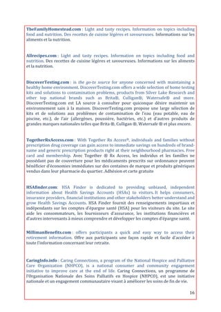 TheFamilyHomestead.com	
  :	
   Light	
   and	
   tasty	
   recipes.	
   Information	
   on	
   topics	
   including	
  
food	
  and	
  nutrition.	
  Des	
  recettes	
  de	
  cuisine	
  légères	
  et	
  savoureuses.	
  Informations	
  sur	
  les	
  
aliments	
  et	
  la	
  nutrition.	
  
	
  

Allrecipes.com	
  :	
   Light	
   and	
   tasty	
   recipes.	
   Information	
   on	
   topics	
   including	
   food	
   and	
  
nutrition.	
  Des	
  recettes	
  de	
  cuisine	
  légères	
  et	
  savoureuses.	
  Informations	
  sur	
  les	
  aliments	
  
et	
  la	
  nutrition.	
  
	
  

DiscoverTesting.com	
  :	
   is	
   the	
   go-­to	
   source	
   for	
   anyone	
   concerned	
   with	
   maintaining	
   a	
  
healthy	
  home	
  environment.	
  DiscoverTesting.com	
  offers	
  a	
  wide	
  selection	
  of	
  home	
  testing	
  
kits	
  and	
  solutions	
  to	
  contamination	
  problems,	
  products	
  from	
  Silver	
  Lake	
  Research	
  and	
  
other	
   top	
   national	
   brands	
   such	
   as	
   Brita®,	
   Culligan®,	
   Watersafe®	
   and	
   more.	
  
DiscoverTesting.com	
   est	
   LA	
   source	
   à	
   consulter	
   pour	
   quiconque	
   désire	
   maintenir	
   un	
  
environnement	
   sain	
   à	
   la	
   maison.	
   DiscoverTesting.com	
   propose	
   une	
   large	
   sélection	
   de	
  
kits	
   et	
   de	
   solutions	
   aux	
   problèmes	
   de	
   contamination	
   de	
   l’eau	
   (eau	
   potable,	
   eau	
   de	
  
piscine,	
   etc.),	
   de	
   l’air	
   (allergènes,	
   poussière,	
   bactéries,	
   etc.)	
   et	
   d'autres	
   produits	
   de	
  
grandes	
  marques	
  nationales	
  telles	
  que	
  Brita	
  ®,	
  Culligan	
  ®,	
  Watersafe	
  ®	
  et	
  plus	
  encore.	
  
	
  

TogetherRxAccess.com	
  :	
   With	
   Together	
   Rx	
   Access®,	
   individuals	
   and	
   families	
   without	
  
prescription	
   drug	
   coverage	
   can	
   gain	
   access	
   to	
   immediate	
   savings	
   on	
   hundreds	
   of	
   brand-­‐
name	
  and	
  generic	
  prescription	
  products	
  right	
  at	
  their	
  neighbourhood	
  pharmacies.	
  Free	
  
card	
   and	
   membership.	
   Avec	
   Together	
   ®	
   Rx	
   Access,	
   les	
   individus	
   et	
   les	
   familles	
   ne	
  
possédant	
   pas	
   de	
   couverture	
   pour	
   les	
   médicaments	
   prescrits	
   sur	
   ordonnance	
   peuvent	
  
bénéficier	
   d’économies	
   immédiates	
   sur	
   des	
   centaines	
   de	
   marque	
   et	
   produits	
   génériques	
  
vendus	
  dans	
  leur	
  pharmacie	
  du	
  quartier.	
  Adhésion	
  et	
  carte	
  gratuite	
  
	
  

HSAfinder.com:	
   HSA	
   Finder	
   is	
   dedicated	
   to	
   providing	
   unbiased,	
   independent	
  
information	
   about	
   Health	
   Savings	
   Accounts	
   (HSAs)	
   to	
   visitors.	
  It	
   helps	
   consumers,	
  
insurance	
  providers,	
  financial	
  institutions	
  and	
  other	
  stakeholders	
  better	
  understand	
  and	
  
grow	
   Health	
   Savings	
   Accounts.	
   HSA	
   Finder	
   fournit	
   des	
   renseignements	
   impartiaux	
   et	
  
indépendants	
   sur	
   les	
   comptes	
   d'épargne	
   santé	
   (HSA)	
   pour	
   les	
   visiteurs	
   du	
   site.	
   Le	
   site	
  
aide	
   les	
   consommateurs,	
   les	
   fournisseurs	
   d'assurance,	
   les	
   institutions	
   financières	
   et	
  
d'autres	
  intervenants	
  à	
  mieux	
  comprendre	
  et	
  développer	
  les	
  comptes	
  d’épargne	
  santé.	
  
	
  
	
  
MillimanBenefits.com	
  :	
   offers	
   participants	
   a	
   quick	
   and	
   easy	
   way	
   to	
   access	
   their	
  
retirement	
   information.	
   Offre	
   aux	
   participants	
   une	
   façon	
   rapide	
   et	
   facile	
   d'accéder	
   à	
  
toute	
  l’information	
  concernant	
  leur	
  retraite.	
  
	
  
	
  
CaringInfo.info	
  :	
  Caring	
  Connections,	
  a	
  program	
  of	
  the	
  National	
  Hospice	
  and	
  Palliative	
  
Care	
   Organization	
   (NHPCO),	
   is	
   a	
   national	
   consumer	
   and	
   community	
   engagement	
  
initiative	
   to	
   improve	
   care	
   at	
   the	
   end	
   of	
   life.	
   Caring	
   Connections,	
   un	
   programme	
   de	
  
l’Organisation	
   Nationale	
   des	
   Soins	
   Palliatifs	
   en	
   Hospice	
   (NHPCO),	
   est	
   une	
   initiative	
  
nationale	
  et	
  un	
  engagement	
  communautaire	
  visant	
  à	
  améliorer	
  les	
  soins	
  de	
  fin	
  de	
  vie.	
  

	
                                                                                                                                      16	
  
 