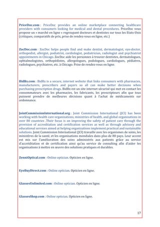  
PriceDoc.com	
  :	
   PriceDoc	
   provides	
   an	
   online	
   marketplace	
   connecting	
   healthcare	
  
providers	
   with	
   consumers	
   looking	
   for	
   medical	
   and	
   dental	
   procedures.	
   PriceDoc	
   vous	
  
propose	
  un	
  «	
  marché	
  en	
  ligne	
  »	
  regroupant	
  docteurs	
  et	
  dentistes	
  sur	
  tous	
  les	
  Etats-­‐Unis	
  
(critiques,	
  comparatifs	
  de	
  prix,	
  prise	
  de	
  rendez-­‐vous	
  en	
  ligne,	
  etc.)	
  
	
  
ZocDoc.com	
  :	
   ZocDoc	
   helps	
   people	
   find	
   and	
   make	
   dentist,	
   dermatologist,	
   eye-­‐doctor,	
  
orthopedist,	
   allergist,	
   podiatrist,	
   cardiologist,	
   pediatrician,	
   radiologist	
   and	
   psychiatrist	
  
appointments	
  in	
  Chicago.	
  ZocDoc	
  aide	
  les	
  personnes	
  à	
  trouver	
  dentistes,	
  dermatologues,	
  
ophtalmologistes,	
   orthopédistes,	
   allergologues,	
   podologues,	
   cardiologues,	
   pédiatres,	
  
radiologues,	
  psychiatres,	
  etc.	
  à	
  Chicago.	
  Prise	
  de	
  rendez-­‐vous	
  en	
  ligne.	
  
	
  	
  

	
  
BidRx.com	
  :	
  BidRx	
  is	
  a	
  secure,	
  internet	
  website	
  that	
  links	
  consumers	
  with	
  pharmacies,	
  
manufacturers,	
   prescribers	
   and	
   payers	
   so	
   all	
   can	
   make	
   better	
   decisions	
   when	
  
purchasing	
   prescription	
   drugs.	
  BidRx	
  est	
  un	
  site	
  internet	
  sécurisé	
  qui	
  met	
  en	
  contact	
  les	
  
consommateurs	
   avec	
   les	
   pharmacies,	
   les	
   fabricants,	
   les	
   prescripteurs	
   afin	
   que	
   tous	
  
puissent	
   prendre	
   de	
   meilleures	
   décisions	
   quant	
   à	
   l'achat	
   de	
   médicaments	
   sur	
  
ordonnance.	
  
	
  

JointCommissionInternational.org	
  :	
   Joint	
   Commission	
   International	
   (JCI)	
   has	
   been	
  
working	
   with	
   health	
   care	
   organizations,	
   ministries	
   of	
   health,	
   and	
   global	
   organizations	
   in	
  
over	
   80	
   countries	
   .Their	
   focus	
   is	
   on	
   improving	
   the	
   safety	
   of	
   patient	
   care	
   through	
   the	
  
provision	
   of	
   accreditation	
   and	
   certification	
   services	
   as	
   well	
   as	
   through	
   advisory	
   and	
  
educational	
  services	
  aimed	
  at	
  helping	
  organizations	
  implement	
  practical	
  and	
  sustainable	
  
solutions.	
  Joint	
  Commission	
  International	
  (JCI)	
  travaille	
  avec	
  les	
  organismes	
  de	
  soins,	
  les	
  
ministères	
  de	
  la	
  santé,	
  et	
  les	
  organisations	
  mondiales	
  dans	
  plus	
  de	
  80	
  pays.	
  Leur	
  accent	
  
est	
   mis	
   sur	
   l'amélioration	
   des	
   soins	
   administrés	
   aux	
   patients	
   grâce	
   au	
   service	
  
d'accréditation	
   et	
   de	
   certification	
   ainsi	
   qu’au	
   service	
   de	
   consulting	
   afin	
   d’aider	
   les	
  
organisations	
  à	
  mettre	
  en	
  œuvre	
  des	
  solutions	
  pratiques	
  et	
  durables.	
  
	
  
ZenniOptical.com	
  :	
  Online	
  optician.	
  Opticien	
  en	
  ligne.	
  
	
  

EyeBuyDirect.com	
  :	
  Online	
  optician.	
  Opticien	
  en	
  ligne.	
  
	
  
GlassesUnlimited.com	
  :	
  Online	
  optician.	
  Opticien	
  en	
  ligne.	
  
	
  

GlassesShop.com	
  :	
  Online	
  optician.	
  Opticien	
  en	
  ligne.	
  
	
  


	
                                                                                                                                         17	
  
 