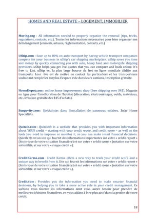 HOMES	
  AND	
  REAL	
  ESTATE	
  –	
  LOGEMENT,	
  IMMOBILIER	
  
                                                                            	
  
Moving.org	
   :	
   All	
   information	
   needed	
   to	
   properly	
   organize	
   the	
   removal	
   (tips,	
   tricks,	
  
regulations,	
  contacts,	
  etc.).	
  Toutes	
  les	
  informations	
  nécessaires	
  pour	
  bien	
  organiser	
  son	
  
déménagement	
  (conseils,	
  astuces,	
  règlementation,	
  contacts,	
  etc.)	
  
	
  

UShip.com	
  :	
  Save	
  up	
  to	
  80%	
  on	
  auto	
  transport	
  by	
  having	
  vehicle	
  transport	
  companies	
  
compete	
   for	
   your	
   business	
   in	
   uShip‘s	
   car	
   shipping	
   marketplace.	
   uShip	
   saves	
   you	
   time	
  
and	
   money	
   by	
   quickly	
   connecting	
   you	
   with	
   auto,	
   heavy	
   haul,	
   and	
   motorcycle	
   shipping	
  
providers.	
   uShip	
   helps	
   you	
   get	
   live	
   quotes	
   that	
   you	
   can	
   compare	
   and	
   book	
   online.	
   It's	
  
free	
   to	
   List.	
   uShip	
   est	
   la	
   plus	
   large	
   bourse	
   de	
   fret	
   en	
   ligne	
   mondiale	
   dédiée	
   aux	
  
transports.	
   Leur	
   rôle	
   est	
   de	
   mettre	
   en	
   contact	
   les	
   particuliers	
   et	
   les	
   transporteurs	
  
souhaitant	
  remplir	
  les	
  surplus	
  d’espace	
  vide	
  dans	
  leurs	
  camions.	
  Inscription	
  gratuite.	
  	
  

	
  
HomeDepot.com	
  :	
   online	
   home	
   improvement	
   shop	
   (free	
   shipping	
   over	
   $45).	
   Magasin	
  
en	
  ligne	
  pour	
  l’amélioration	
  de	
  l’habitat	
  (décoration,	
  électroménager,	
  outils,	
  matériaux,	
  
etc.,	
  livraison	
  gratuite	
  dès	
  $45	
  d’achats).	
  
	
  

Sungevity.com	
  :	
   Spécialistes	
   dans	
   l’installation	
   de	
   panneaux	
   solaires.	
   Solar	
   Home	
  
Specialists.	
  

	
  
Quizzle.com	
  :	
   Quizzle®	
   is	
   a	
   website	
   that	
   provides	
   you	
   with	
   important	
   information	
  
about	
   YOUR	
   credit	
   –	
   starting	
   with	
   your	
   credit	
   report	
   and	
   credit	
   score	
   –	
   as	
   well	
   as	
   the	
  
tools	
   you	
   need	
   to	
   improve	
   or	
   monitor	
   it,	
   so	
   you	
   can	
   make	
   smart	
   financial	
   decisions.	
  
Quizzle	
  ®	
  est	
  un	
  site	
  qui	
  fournit	
  des	
  informations	
  importantes	
  sur	
  votre	
  «	
  crédit	
  report	
  »	
  
(historique	
  de	
  votre	
  situation	
  financière)	
  et	
  sur	
  votre	
  «	
  crédit	
  score	
  »	
  (notation	
  sur	
  votre	
  
solvabilité,	
  et	
  sur	
  votre	
  «	
  risque	
  crédit	
  »).	
  
	
  

CreditKarma.com	
  :	
   Credit	
   Karma	
   offers	
   a	
   new	
   way	
   to	
   track	
   your	
   credit	
   score	
   and	
   a	
  
unique	
  way	
  to	
  benefit	
  from	
  it.	
  Site	
  qui	
  fournit	
  les	
  informations	
  sur	
  votre	
  «	
  crédit	
  report	
  »	
  
(historique	
  de	
  votre	
  situation	
  financière)	
  et	
  sur	
  votre	
  «	
  crédit	
  score	
  »	
  (notation	
  sur	
  votre	
  
solvabilité,	
  et	
  sur	
  votre	
  «	
  risque	
  crédit	
  »).	
  

	
  
Credit.com	
  :	
   Provides	
   you	
   the	
   information	
   you	
   need	
   to	
   make	
   smarter	
   financial	
  
decisions,	
   by	
   helping	
   you	
   to	
   take	
   a	
   more	
   active	
   role	
   in	
   your	
   credit	
   management.	
   Ce	
  
website	
   vous	
   fournit	
   les	
   informations	
   dont	
   vous	
   aurez	
   besoin	
   pour	
   prendre	
   de	
  
meilleures	
  décisions	
  financières,	
  en	
  vous	
  aidant	
  à	
  être	
  plus	
  actif	
  dans	
  la	
  gestion	
  de	
  votre	
  
crédit.	
  	
  


	
                                                                                                                                                  18	
  
 