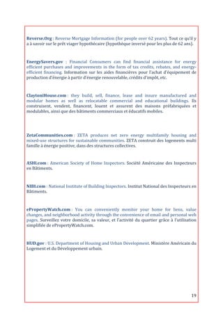  
Reverse.Org	
  :	
  Reverse	
  Mortgage	
  Information	
  (for	
  people	
  over	
  62	
  years).	
  Tout	
  ce	
  qu’il	
  y	
  
a	
  à	
  savoir	
  sur	
  le	
  prêt	
  viager	
  hypothécaire	
  (hypothèque	
  inversé	
  pour	
  les	
  plus	
  de	
  62	
  ans).	
  
	
  

EnergySavers.gov	
   :	
   Financial	
   Consumers	
   can	
   find	
   financial	
   assistance	
   for	
   energy	
  
efficient	
   purchases	
   and	
   improvements	
   in	
   the	
   form	
   of	
   tax	
   credits,	
   rebates,	
   and	
   energy-­‐
efficient	
   financing.	
   Information	
   sur	
   les	
   aides	
   financières	
   pour	
   l’achat	
   d’équipement	
   de	
  
production	
  d’énergie	
  à	
  partir	
  d’énergie	
  renouvelable,	
  crédits	
  d'impôt,	
  etc.	
  
	
  
ClaytoniHouse.com	
  :	
   they	
   build,	
   sell,	
   finance,	
   lease	
   and	
   insure	
   manufactured	
   and	
  
modular	
   homes	
   as	
   well	
   as	
   relocatable	
   commercial	
   and	
   educational	
   buildings.	
   Ils	
  
construisent,	
   vendent,	
   financent,	
   louent	
   et	
   assurent	
   des	
   maisons	
   préfabriquées	
   et	
  
modulables,	
  ainsi	
  que	
  des	
  bâtiments	
  commerciaux	
  et	
  éducatifs	
  mobiles.	
  

	
  

ZetaCommunities.com	
  :	
   ZETA	
   produces	
   net	
   zero	
   energy	
   multifamily	
   housing	
   and	
  
mixed-­‐use	
  structures	
  for	
  sustainable	
  communities.	
  ZETA	
  construit	
  des	
  logements	
  multi	
  
famille	
  à	
  énergie	
  positive,	
  dans	
  des	
  structures	
  collectives.	
  
	
  

ASHI.com	
  :	
   American	
   Society	
   of	
   Home	
   Inspectors.	
   Société	
   Américaine	
   des	
   Inspecteurs	
  
en	
  Bâtiments.	
  

	
  
NIBI.com	
  :	
  National	
  Institute	
  of	
  Building	
  Inspectors.	
  Institut	
  National	
  des	
  Inspecteurs	
  en	
  
Bâtiments.	
  

	
  
ePropertyWatch.com	
  :	
   You	
   can	
   conveniently	
   monitor	
   your	
   home	
   for	
   liens,	
   value	
  
changes,	
   and	
   neighborhood	
   activity	
   through	
   the	
   convenience	
   of	
   email	
   and	
   personal	
   web	
  
pages.	
   Surveillez	
   votre	
   domicile,	
   sa	
   valeur,	
   et	
   l’activité	
   du	
   quartier	
   grâce	
   à	
   l’utilisation	
  
simplifiée	
  de	
  ePropertyWatch.com.	
  
	
  
HUD.gov	
  :	
  U.S.	
  Department	
  of	
  Housing	
  and	
  Urban	
  Development.	
  Ministère	
  Américain	
  du	
  
Logement	
  et	
  du	
  Développement	
  urbain.	
  

	
  
	
  
	
  

	
                                                                                                                                        19	
  
 