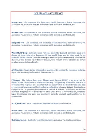 INSURANCE	
  -­‐	
  ASSURANCE	
  
	
  
Insure.com	
  :	
   Life	
   Insurance,	
   Car	
   Insurance,	
   Health	
   Insurance,	
   Home	
   insurance,	
   etc.	
  
Assurance	
  vie,	
  assurance	
  voiture,	
  assurance	
  santé,	
  assurance	
  habitation,	
  etc.	
  

	
  
InsWeb.com	
  :	
   Life	
   Insurance,	
   Car	
   Insurance,	
   Health	
   Insurance,	
   Home	
   insurance,	
   etc.	
  
Assurance	
  vie,	
  assurance	
  voiture,	
  assurance	
  santé,	
  assurance	
  habitation,	
  etc.	
  
	
  
NetQuote.com	
  :	
   Life	
   Insurance,	
   Car	
   Insurance,	
   Health	
   Insurance,	
   Home	
   insurance,	
   etc.	
  
Assurance	
  vie,	
  assurance	
  voiture,	
  assurance	
  santé,	
  assurance	
  habitation,	
  etc.	
  
	
  
WhatsMyPDQ.org	
  :	
   Calculates	
   your	
   Personal	
   Disability	
   Quotient.	
   Calculates	
   your	
   own	
  
chance	
   of	
   being	
   injured	
   or	
   becoming	
   ill	
   that	
   could	
   force	
   you	
   to	
   miss	
   work	
   for	
   an	
  
extended	
  period	
  of	
  time.	
  Calculez	
  votre	
  Quotient	
  d’Incapacité	
  Personnelle.	
  Calculez	
  vos	
  
chances,	
   d'être	
   blessés	
   ou	
   de	
   tomber	
   malade,	
   vous	
   forçant	
   à	
   vous	
   absenter	
   du	
   travail	
  
pendant	
  une	
  période	
  prolongée.	
  
	
  
AMBest.com	
  :	
   Credit	
   rating	
   organization	
   dedicated	
   to	
   serving	
   the	
   insurance	
   industry.	
  
Agence	
  de	
  notation	
  pour	
  le	
  secteur	
  des	
  assurances.	
  
	
  

FEMA.gov	
  :	
   The	
   Federal	
   Emergency	
   Management	
   Agency	
   (FEMA)	
   is	
   an	
   agency	
   of	
   the	
  
United	
   States	
   Department	
   of	
   Homeland	
   Security.	
   The	
   primary	
   purpose	
   of	
   FEMA	
   is	
   to	
  
coordinate	
   the	
   response	
   to	
   a	
   disaster	
   that	
   has	
   occurred	
   in	
   the	
   United	
   States	
   and	
   that	
  
overwhelms	
  the	
  resources	
  of	
  local	
  and	
  state	
  authorities.	
  L’Agence	
  fédérale	
  des	
  situations	
  
d'urgence	
   est	
   l'organisme	
   gouvernemental	
   destiné	
   à	
   assurer	
   l'arrivée	
   des	
   secours	
   en	
  
situation	
   d'urgence	
   sur	
   le	
   territoire	
   des	
   Etats-­‐Unis.	
   Aide	
   à	
   la	
   reconstruction,	
   différents	
  
types	
   d’assistance	
   tels	
   que	
  :	
   aide	
   monétaire,	
   conseils,	
   soutient	
   légal	
   (conflit	
   avec	
   les	
  
assurances).	
  
	
  

AccuQuote.com	
  :	
  Term	
  Life	
  Insurance	
  Quotes	
  and	
  Rates.	
  Assurance	
  vie.	
  
	
  

Insure.com	
  :	
   Life	
   Insurance,	
   Car	
   Insurance,	
   Health	
   Insurance,	
   Home	
   insurance,	
   etc.	
  
Assurance	
  vie,	
  assurance	
  voiture,	
  assurance	
  santé,	
  assurance	
  habitation,	
  etc.	
  
	
  

QuickQuote.com	
  :	
  Quotes	
  for	
  term	
  life	
  insurance.	
  Assurance	
  vie,	
  cotations	
  en	
  ligne.	
  



	
                                                                                                                                         20	
  
 
