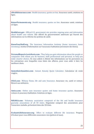 eHealthInsurance.com	
  :	
  Health	
  insurance,	
  quotes	
  on	
  line.	
  Assurance	
  santé,	
  cotations	
  en	
  
ligne.	
  
	
  
KaiserPermanente.org	
  :	
   Health	
   insurance,	
   quotes	
   on	
   line.	
   Assurance	
   santé,	
   cotations	
  
en	
  ligne.	
  
	
  

HealthCare.gov	
  :	
  Official	
  U.S.	
  government	
  site	
  provides	
  ongoing	
  news	
  and	
  information	
  
about	
   health	
   care	
   reform.	
   Site	
   officiel	
   du	
   gouvernement	
   américain	
   qui	
   fournit	
   des	
  
informations	
  sur	
  la	
  réforme	
  du	
  système	
  de	
  santé.	
  
	
  
KnowYourStuff.org	
  :	
   The	
   Insurance	
   Information	
   Institute	
   (home	
   insurance,	
   home	
  
inventory).	
  Institut	
  d’Information	
  sur	
  l’assurance	
  habitation	
  (inventaire	
  des	
  biens).	
  
	
  

PersonalReports.LexisNaxis.com	
  :	
  They	
  help	
  you	
  gain	
  information	
  about	
  the	
  people	
  or	
  
companies	
   with	
   whom	
   you	
   do	
   business,	
   both	
   professional	
   and	
   personal,	
   to	
   help	
   you	
  
make	
  smarter	
  choices.	
  Ils	
  vous	
  aident	
  à	
  obtenir	
  des	
  informations	
  sur	
  les	
  personnes	
  ou	
  
les	
   entreprises	
   avec	
   lesquelles	
   vous	
   faites	
   des	
   affaires,	
   pour	
   vous	
   aider	
   à	
   faire	
   les	
  
meilleurs	
  choix.	
  
	
  

ImmediateAnuuities.com	
  :	
   Instant	
   Annuity	
   Quote	
   Calculator.	
   Calculateur	
   de	
   rente	
  
viagère.	
  

	
  
USAA.com	
  :	
   Military	
   Home,	
   life	
   and	
   auto	
   Insurance.	
   Assurance	
   vie,	
   santé	
   et	
   voiture.	
  
Résevé	
  aux	
  militaires.	
  

	
  
Amica.com	
  :	
   Online	
   auto	
   insurance	
   quotes	
   and	
   home	
   insurance	
   quotes.	
   Assurance	
  
voiture	
  et	
  assurance	
  habitation.	
  Cotations	
  en	
  ligne.	
  
	
  
NOLHGA.com	
  :	
   Voluntary	
   association	
   composed	
   of	
   the	
   life	
   and	
   health	
   insurance	
  
guaranty	
   associations	
   of	
   all	
   50	
   states.	
   Organisme	
   composé	
   des	
   associations	
   pour	
  
l’assurance	
  maladie,	
  présentent	
  dans	
  des	
  50	
  états.	
  

	
  
EvaluateLifeInsurance.org	
  :	
   Offers	
   to	
   evaluate	
   different	
   life	
   insurance.	
   Propose	
  
d’évaluer	
  pour	
  vous	
  différentes	
  assurances	
  vies	
  (polices	
  et	
  taux).	
  

                                                                      	
  

	
                                                                                                                                      21	
  
 