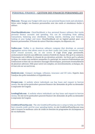 PERSONAL	
  FINANCE	
  –	
  GESTION	
  DES	
  FINANCES	
  PERSONNELLES	
  
	
  
Mint.com	
  :	
   Manage	
   your	
   budget	
   with	
   easy	
   to	
   use	
   personal	
   finance	
   tools	
   and	
   calculators.	
  
Gérez	
   votre	
   budget,	
   vos	
   finances	
   personnelles	
   avec	
   des	
   outils	
   et	
   simulateurs	
   faciles	
   à	
  
utiliser.	
  
	
  

ClearCheckBook.com	
  :	
   ClearCheckbook	
   is	
   free	
   personal	
   finance	
   software	
   that	
   tracks	
  
personal	
   finance	
   accounts	
   and	
   spending.	
   You	
   can	
   do	
   everything	
   from	
   adding	
  
transactions,	
   balancing	
   your	
   checkbook,	
   viewing	
   reports,	
   checking	
   your	
   balances,	
  
looking	
   at	
   your	
   budget	
   and	
   more.	
   ClearCheckbook	
   est	
   un	
   logiciel	
   gratuit	
   pour	
   vos	
  
finances	
  personnelles.	
  Il	
  Permet	
  de	
  suivre	
  l’état	
  des	
  comptes,	
  les	
  dépenses,	
  etc.	
  
	
  

Yodlee.com	
  :	
   Yodlee	
   is	
   an	
   American	
   software	
   company	
   that	
   develops	
   an	
   account	
  
aggregation	
   service	
   that	
   allows	
   users	
   to	
   see	
   their	
   credit	
   card,	
   bank,	
   investment,	
   email,	
  
travel	
   reward	
   accounts,	
   etc.	
   on	
   one	
   screen.	
   Il	
   s'agit	
   d'une	
   page	
   personnelle,	
  
exclusivement	
  réservée	
  aux	
  différents	
  centres	
  d'intérêt	
  de	
  chacun.	
  Dès	
  qu'il	
  se	
  connecte,	
  
l'internaute	
   voit	
   s'afficher	
   le	
   résumé	
   de	
   ses	
   dernières	
   activités	
   :	
   les	
   livres	
   qu'il	
   a	
   achetés	
  
en	
  ligne,	
  les	
  ventes	
  aux	
  enchères	
  auxquelles	
  il	
  a	
  participé,	
  les	
  sources	
  d'informations	
  qui	
  
l'intéressent	
  et	
  bien	
  sûr	
  ses	
  derniers	
  messages	
  électroniques,	
  provenant	
  éventuellement	
  
de	
  plusieurs	
  adresses.	
  Utile	
  pour	
  suivre	
  ses	
  comptes,	
  ses	
  investissements,	
  sa	
  banque,	
  etc.	
  
et	
  tout	
  cela	
  sur	
  un	
  seul	
  écran.	
  
	
  

Bankrate.com	
  :	
   Compare	
   mortgage,	
   refinance,	
   insurance	
   and	
   CD	
   rates.	
   Experts	
   dans	
  
l’analyse	
  des	
  prêts	
  immobiliers	
  et	
  hypothécaires.	
  
	
  

Prosper.com	
  :	
   A	
   website	
   where	
   individuals	
   can	
   buy	
   loans	
   and	
   request	
   to	
   borrow	
  
money.	
  Un	
  site	
  où	
  les	
  particuliers	
  peuvent	
  financer	
  des	
  demandes	
  de	
  prêts	
  ou	
  demander	
  
à	
  emprunter	
  de	
  l'argent.	
  
	
  

LendingClub.com	
  :	
   A	
   website	
   where	
   individuals	
   can	
   buy	
   loans	
   and	
   request	
   to	
   borrow	
  
money.	
  Un	
  site	
  où	
  les	
  particuliers	
  peuvent	
  financer	
  des	
  demandes	
  de	
  prêts	
  ou	
  demander	
  
à	
  emprunter	
  de	
  l'argent.	
  
	
  

CreditCardTuneUp.com	
  :	
  The	
  site	
  CreditCardTuneUp.com	
  is	
  setup	
  to	
  help	
  you	
  find	
  the	
  
best	
  rewards	
  credit	
  card	
  for	
  your	
  spending	
  habits.	
  Le	
  site	
  CreditCardTuneUp.com	
  vous	
  
aide	
  à	
  trouver	
  la	
  meilleure	
  carte	
  de	
  crédit	
  en	
  fonction	
  du	
  programme	
  de	
  récompense	
  et	
  
de	
  vos	
  habitudes.	
  
	
  




	
                                                                                                                                                  22	
  
 