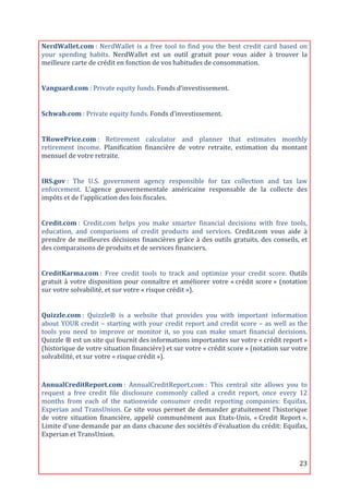 NerdWallet.com	
  :	
   NerdWallet	
   is	
   a	
   free	
   tool	
   to	
   find	
   you	
   the	
   best	
   credit	
   card	
   based	
   on	
  
your	
   spending	
   habits.	
   NerdWallet	
   est	
   un	
   outil	
   gratuit	
   pour	
   vous	
   aider	
   à	
   trouver	
   la	
  
meilleure	
  carte	
  de	
  crédit	
  en	
  fonction	
  de	
  vos	
  habitudes	
  de	
  consommation.	
  
	
  

Vanguard.com	
  :	
  Private	
  equity	
  funds.	
  Fonds	
  d’investissement.	
  
	
  

Schwab.com	
  :	
  Private	
  equity	
  funds.	
  Fonds	
  d’investissement.	
  
	
  

TRowePrice.com	
  :	
   Retirement	
   calculator	
   and	
   planner	
   that	
   estimates	
   monthly	
  
retirement	
   income.	
   Planification	
   financière	
   de	
   votre	
   retraite,	
   estimation	
   du	
   montant	
  
mensuel	
  de	
  votre	
  retraite.	
  
	
  

IRS.gov	
  :	
   The	
   U.S.	
   government	
   agency	
   responsible	
   for	
   tax	
   collection	
   and	
   tax	
   law	
  
enforcement.	
   L'agence	
   gouvernementale	
   américaine	
   responsable	
   de	
   la	
   collecte	
   des	
  
impôts	
  et	
  de	
  l'application	
  des	
  lois	
  fiscales.	
  
	
  

Credit.com	
  :	
   Credit.com	
   helps	
   you	
   make	
   smarter	
   financial	
   decisions	
   with	
   free	
   tools,	
  
education,	
   and	
   comparisons	
   of	
   credit	
   products	
   and	
   services.	
   Credit.com	
   vous	
   aide	
   à	
  
prendre	
   de	
   meilleures	
   décisions	
   financières	
   grâce	
   à	
   des	
   outils	
   gratuits,	
   des	
   conseils,	
   et	
  
des	
  comparaisons	
  de	
  produits	
  et	
  de	
  services	
  financiers.	
  
	
  

CreditKarma.com	
  :	
   Free	
   credit	
   tools	
   to	
   track	
   and	
   optimize	
   your	
   credit	
   score.	
   Outils	
  
gratuit	
   à	
   votre	
   disposition	
   pour	
   connaître	
   et	
   améliorer	
   votre	
   «	
  crédit	
   score	
  »	
   (notation	
  
sur	
  votre	
  solvabilité,	
  et	
  sur	
  votre	
  «	
  risque	
  crédit	
  »).	
  
	
  

Quizzle.com	
  :	
   Quizzle®	
   is	
   a	
   website	
   that	
   provides	
   you	
   with	
   important	
   information	
  
about	
   YOUR	
   credit	
   –	
   starting	
   with	
   your	
   credit	
   report	
   and	
   credit	
   score	
   –	
   as	
   well	
   as	
   the	
  
tools	
   you	
   need	
   to	
   improve	
   or	
   monitor	
   it,	
   so	
   you	
   can	
   make	
   smart	
   financial	
   decisions.	
  
Quizzle	
  ®	
  est	
  un	
  site	
  qui	
  fournit	
  des	
  informations	
  importantes	
  sur	
  votre	
  «	
  crédit	
  report	
  »	
  
(historique	
  de	
  votre	
  situation	
  financière)	
  et	
  sur	
  votre	
  «	
  crédit	
  score	
  »	
  (notation	
  sur	
  votre	
  
solvabilité,	
  et	
  sur	
  votre	
  «	
  risque	
  crédit	
  »).	
  

	
  
AnnualCreditReport.com	
  :	
   AnnualCreditReport.com	
  :	
   This	
   central	
   site	
   allows	
   you	
   to	
  
request	
   a	
   free	
   credit	
   file	
   disclosure	
   commonly	
   called	
   a	
   credit	
   report,	
   once	
   every	
   12	
  
months	
   from	
   each	
   of	
   the	
   nationwide	
   consumer	
   credit	
   reporting	
   companies:	
   Equifax,	
  
Experian	
   and	
   TransUnion.	
   Ce	
   site	
   vous	
   permet	
   de	
   demander	
   gratuitement	
   l’historique	
  
de	
   votre	
   situation	
   financière,	
   appelé	
   communément	
   aux	
   Etats-­‐Unis,	
   «	
  Credit	
   Report	
  ».	
  
Limite	
   d’une	
   demande	
   par	
   an	
   dans	
   chacune	
   des	
   sociétés	
   d'évaluation	
   du	
   crédit:	
   Equifax,	
  
Experian	
  et	
  TransUnion.	
  
	
  

	
                                                                                                                                                  23	
  
 