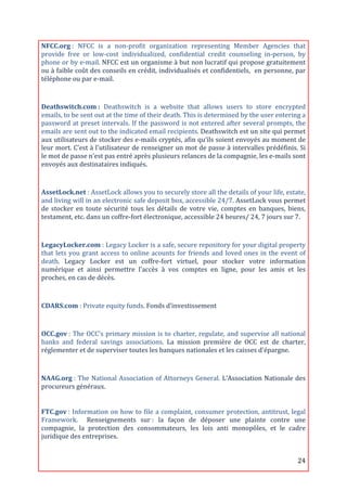 NFCC.org	
  :	
   NFCC	
   is	
   a	
   non-­‐profit	
   organization	
   representing	
   Member	
   Agencies	
   that	
  
provide	
   free	
   or	
   low-­‐cost	
   individualized,	
   confidential	
   credit	
   counseling	
   in-­‐person,	
   by	
  
phone	
  or	
  by	
  e-­‐mail.	
  NFCC	
  est	
  un	
  organisme	
  à	
  but	
  non	
  lucratif	
  qui	
  propose	
  gratuitement	
  
ou	
  à	
  faible	
  coût	
  des	
  conseils	
  en	
  crédit,	
  individualisés	
  et	
  confidentiels,	
  	
  en	
  personne,	
  par	
  
téléphone	
  ou	
  par	
  e-­‐mail.	
  
	
  
Deathswitch.com	
  :	
   Deathswitch	
   is	
   a	
   website	
   that	
   allows	
   users	
   to	
   store	
   encrypted	
  
emails,	
  to	
  be	
  sent	
  out	
  at	
  the	
  time	
  of	
  their	
  death.	
  This	
  is	
  determined	
  by	
  the	
  user	
  entering	
  a	
  
password	
  at	
  preset	
  intervals.	
  If	
  the	
  password	
  is	
  not	
  entered	
  after	
  several	
  prompts,	
  the	
  
emails	
   are	
   sent	
   out	
   to	
   the	
   indicated	
   email	
   recipients.	
   Deathswitch	
   est	
   un	
   site	
   qui	
   permet	
  
aux	
  utilisateurs	
  de	
  stocker	
  des	
  e-­‐mails	
  cryptés,	
  afin	
  qu’ils	
  soient	
  envoyés	
  au	
  moment	
  de	
  
leur	
  mort.	
  C’est	
  à	
  l'utilisateur	
  de	
  renseigner	
  un	
  mot	
  de	
  passe	
  à	
  intervalles	
  prédéfinis.	
  Si	
  
le	
  mot	
  de	
  passe	
  n'est	
  pas	
  entré	
  après	
  plusieurs	
  relances	
  de	
  la	
  compagnie,	
  les	
  e-­‐mails	
  sont	
  
envoyés	
  aux	
  destinataires	
  indiqués.	
  
	
  

AssetLock.net	
  :	
  AssetLock	
  allows	
  you	
  to	
  securely	
  store	
  all	
  the	
  details	
  of	
  your	
  life,	
  estate,	
  
and	
   living	
   will	
   in	
   an	
   electronic	
   safe	
   deposit	
   box,	
   accessible	
   24/7.	
   AssetLock	
   vous	
   permet	
  
de	
   stocker	
   en	
   toute	
   sécurité	
   tous	
   les	
   détails	
   de	
   votre	
   vie,	
   comptes	
   en	
   banques,	
   biens,	
  
testament,	
  etc.	
  dans	
  un	
  coffre-­‐fort	
  électronique,	
  accessible	
  24	
  heures/	
  24,	
  7	
  jours	
  sur	
  7.	
  
	
  

LegacyLocker.com	
  :	
   Legacy	
   Locker	
   is	
   a	
   safe,	
   secure	
   repository	
   for	
   your	
   digital	
   property	
  
that	
   lets	
   you	
   grant	
   access	
   to	
   online	
   acounts	
   for	
   friends	
   and	
   loved	
   ones	
   in	
   the	
   event	
   of	
  
death.	
   Legacy	
   Locker	
   est	
   un	
   coffre-­‐fort	
   virtuel,	
   pour	
   stocker	
   votre	
   information	
  
numérique	
   et	
   ainsi	
   permettre	
   l'accès	
   à	
   vos	
   comptes	
   en	
   ligne,	
   pour	
   les	
   amis	
   et	
   les	
  
proches,	
  en	
  cas	
  de	
  décès.	
  
	
  

CDARS.com	
  :	
  Private	
  equity	
  funds.	
  Fonds	
  d’investissement	
  
	
  
OCC.gov	
  :	
  The	
  OCC's	
  primary	
  mission	
  is	
  to	
  charter,	
  regulate,	
  and	
  supervise	
  all	
  national	
  
banks	
   and	
   federal	
   savings	
   associations.	
   La	
   mission	
   première	
   de	
   OCC	
   est	
   de	
   charter,	
  
réglementer	
  et	
  de	
  superviser	
  toutes	
  les	
  banques	
  nationales	
  et	
  les	
  caisses	
  d'épargne.	
  

	
  
NAAG.org	
  :	
  The	
  National	
  Association	
  of	
  Attorneys	
  General.	
  L’Association	
  Nationale	
  des	
  
procureurs	
  généraux.	
  
	
  

FTC.gov	
  :	
  Information	
  on	
  how	
  to	
  file	
  a	
  complaint,	
  consumer	
  protection,	
  antitrust,	
  legal	
  
Framework.	
   	
   Renseignements	
   sur	
  :	
   la	
   façon	
   de	
   déposer	
   une	
   plainte	
   contre	
   une	
  
compagnie,	
   la	
   protection	
   des	
   consommateurs,	
   les	
   lois	
   anti	
   monopôles,	
   et	
   le	
   cadre	
  
juridique	
  des	
  entreprises.	
  


	
                                                                                                                                                   24	
  
 
