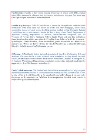 Fidelity.com	
  :	
   Fidelity	
   is	
   the	
   online	
   trading	
   brokerage	
   of	
   choice	
   with	
   ETFs,	
   mutual	
  
funds,	
   IRAs,	
   retirement	
   planning	
   and	
   investment	
   solutions	
   to	
   help	
   you	
   find	
   your	
   way.	
  
Courtage	
  en	
  ligne,	
  solutions	
  d’investissements.	
  

	
  
PenFed.org	
  :	
  Pentagon	
  Federal	
  Credit	
  Union	
  is	
  one	
  of	
  the	
  strongest	
  and	
  safest	
  financial	
  
institutions	
   with	
   more	
   than	
   $15	
   Billion	
   in	
   assets.	
   We	
   offer	
   mortgages,	
   credit	
   cards,	
  
automobile	
   loans,	
   personal	
   loans,	
   checking,	
   money	
   market	
   saving.	
   Pentagon	
   Federal	
  
Credit	
   Union	
   serves	
   the	
   members	
   in	
   the	
   Air	
   Force,	
   Army,	
   Coast	
   Guard,	
   Department	
   of	
  
Homeland	
   Security,	
   Department	
   of	
   Defense,	
   defense-­‐related	
   companies,	
   and	
   the	
  
Veterans	
   of	
   Foreign	
   Wars.	
   Pentagon	
   Federal	
   Credit	
   Union	
   est	
   une	
   des	
   institutions	
  
financières	
   les	
   plus	
   solides	
   avec	
   plus	
   de	
   15	
   milliards	
   de	
   dollars	
   d'actifs.	
   Ils	
   proposent	
  :	
  
hypothèques,	
   cartes	
   de	
   crédit,	
   prêts	
   automobiles,	
   prêts	
   personnels,	
   etc.	
   Réservé	
   aux	
  
membres	
   de	
   l’Armée	
   de	
   Terre,	
   l’Armée	
   de	
   l’Air,	
   le	
   Ministère	
   de	
   la	
   sécurité	
   Intérieure,	
  
Ministère	
  de	
  la	
  Défense	
  et	
  les	
  Vétérans	
  de	
  guerre.	
  
	
  

CUNA.org	
  :	
   CUNA	
   (Credit	
   Union	
   National	
   Association),	
   based	
   in	
   Washington,	
   D.C.,	
   and	
  
Madison,	
   Wisconsin,	
   is	
   the	
   premier	
   national	
   trade	
   association	
   serving	
   America's	
   credit	
  
unions.	
  CUNA	
  (Association	
  Nationale	
  des	
  Banques	
  Mutualistes),	
  basée	
  à	
  Washington,	
  DC,	
  
et	
  Madison,	
  Wisconsin,	
  est	
  la	
  première	
  association	
  commerciale	
  nationale	
  soutenant	
  les	
  
coopératives	
  de	
  crédit	
  (banques	
  mutualistes).	
  
	
  

FindaCreditUnion.com	
  :	
  The	
  Find	
  a	
  Credit	
  Union®	
  site	
  was	
  developed	
  to	
  help	
  everyone	
  
learn	
  more	
  about	
  the	
  benefits	
  of	
  credit	
  union	
  membership	
  and	
  find	
  a	
  credit	
  union	
  to	
  join.	
  
Le	
   site	
   «	
  Find	
   a	
   Credit	
   Union	
   ®	
  »	
   a	
   été	
   développé	
   pour	
   aider	
   chacun	
   à	
   en	
   apprendre	
  
davantage	
   sur	
   les	
   avantages	
   de	
   l'adhésion	
   à	
   une	
   coopérative	
   de	
   crédit	
   et	
   de	
   trouver	
   la	
  
coopérative	
  qui	
  vous	
  correspond.	
  

	
  

	
  
	
  
	
  

	
  
	
  
	
  
	
  

	
  
	
  
	
  


	
                                                                                                                                                25	
  
 
