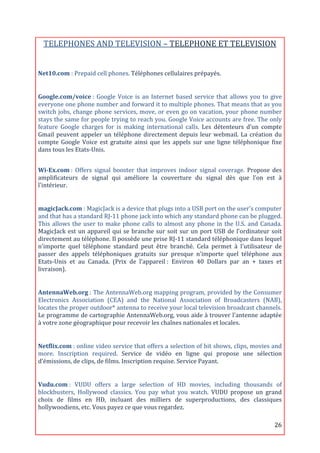 TELEPHONES	
  AND	
  TELEVISION	
  –	
  TELEPHONE	
  ET	
  TELEVISION	
  
                                                                           	
  
Net10.com	
  :	
  Prepaid	
  cell	
  phones.	
  Téléphones	
  cellulaires	
  prépayés.	
  
	
  

Google.com/voice	
  :	
   Google	
   Voice	
   is	
   an	
   Internet	
   based	
   service	
   that	
   allows	
   you	
   to	
   give	
  
everyone	
   one	
   phone	
   number	
   and	
   forward	
   it	
   to	
   multiple	
   phones.	
   That	
   means	
   that	
   as	
   you	
  
switch	
  jobs,	
  change	
  phone	
  services,	
  move,	
  or	
  even	
  go	
  on	
  vacation,	
  your	
  phone	
  number	
  
stays	
  the	
  same	
  for	
  people	
  trying	
  to	
  reach	
  you.	
  Google	
  Voice	
  accounts	
  are	
  free.	
  The	
  only	
  
feature	
   Google	
   charges	
   for	
   is	
   making	
   international	
   calls.	
   Les	
   détenteurs	
   d’un	
   compte	
  
Gmail	
   peuvent	
   appeler	
   un	
   téléphone	
   directement	
   depuis	
   leur	
   webmail.	
   La	
   création	
   du	
  
compte	
   Google	
   Voice	
   est	
   gratuite	
   ainsi	
   que	
   les	
   appels	
   sur	
   une	
   ligne	
   téléphonique	
   fixe	
  
dans	
  tous	
  les	
  Etats-­‐Unis.	
  
	
  
Wi-­Ex.com	
  :	
   Offers	
   signal	
   booster	
   that	
   improves	
   indoor	
   signal	
   coverage.	
   Propose	
   des	
  
amplificateurs	
   de	
   signal	
   qui	
   améliore	
   la	
   couverture	
   du	
   signal	
   dès	
   que	
   l’on	
   est	
   à	
  
l'intérieur.	
  
	
  

magicJack.com	
  :	
  MagicJack	
  is	
  a	
  device	
  that	
  plugs	
  into	
  a	
  USB	
  port	
  on	
  the	
  user's	
  computer	
  
and	
  that	
  has	
  a	
  standard	
  RJ-­‐11	
  phone	
  jack	
  into	
  which	
  any	
  standard	
  phone	
  can	
  be	
  plugged.	
  
This	
   allows	
   the	
   user	
   to	
   make	
   phone	
   calls	
   to	
   almost	
   any	
   phone	
   in	
   the	
   U.S.	
   and	
   Canada.	
  
MagicJack	
   est	
   un	
   appareil	
   qui	
   se	
   branche	
   sur	
   soit	
   sur	
   un	
   port	
   USB	
   de	
   l'ordinateur	
   soit	
  
directement	
  au	
  téléphone.	
  Il	
  possède	
  une	
  prise	
  RJ-­‐11	
  standard	
  téléphonique	
  dans	
  lequel	
  
n'importe	
   quel	
   téléphone	
   standard	
   peut	
   être	
   branché.	
   Cela	
   permet	
   à	
   l'utilisateur	
   de	
  
passer	
   des	
   appels	
   téléphoniques	
   gratuits	
   sur	
   presque	
   n'importe	
   quel	
   téléphone	
   aux	
  
Etats-­‐Unis	
   et	
   au	
   Canada.	
   (Prix	
   de	
   l’appareil	
  :	
   Environ	
   40	
   Dollars	
   par	
   an	
   +	
   taxes	
   et	
  
livraison).	
  
	
  

AntennaWeb.org	
  :	
  The	
  AntennaWeb.org	
  mapping	
  program,	
  provided	
  by	
  the	
  Consumer	
  
Electronics	
   Association	
   (CEA)	
   and	
   the	
   National	
   Association	
   of	
   Broadcasters	
   (NAB),	
  
locates	
  the	
  proper	
  outdoor*	
  antenna	
  to	
  receive	
  your	
  local	
  television	
  broadcast	
  channels.	
  
Le	
  programme	
  de	
  cartographie	
  AntennaWeb.org,	
  vous	
  aide	
  à	
  trouver	
  l'antenne	
  adaptée	
  
à	
  votre	
  zone	
  géographique	
  pour	
  recevoir	
  les	
  chaînes	
  nationales	
  et	
  locales.	
  
	
  

Netflix.com	
  :	
  online	
  video	
  service	
  that	
  offers	
  a	
  selection	
  of	
  hit	
  shows,	
  clips,	
  movies	
  and	
  
more.	
   Inscription	
   required.	
   Service	
   de	
   vidéo	
   en	
   ligne	
   qui	
   propose	
   une	
   sélection	
  
d’émissions,	
  de	
  clips,	
  de	
  films.	
  Inscription	
  requise.	
  Service	
  Payant.	
  
	
  

Vudu.com	
  :	
   VUDU	
   offers	
   a	
   large	
   selection	
   of	
   HD	
   movies,	
   including	
   thousands	
   of	
  
blockbusters,	
   Hollywood	
   classics.	
   You	
   pay	
   what	
   you	
   watch.	
   VUDU	
   propose	
   un	
   grand	
  
choix	
   de	
   films	
   en	
   HD,	
   incluant	
   des	
   milliers	
   de	
   superproductions,	
   des	
   classiques	
  
hollywoodiens,	
  etc.	
  Vous	
  payez	
  ce	
  que	
  vous	
  regardez.	
  

	
                                                                                                                                                26	
  
 