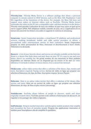  
TVersity.com	
  :	
   TVersity	
   Media	
   Server	
   is	
   a	
   software	
   package	
   that	
   allows	
   a	
   personal	
  
computer	
   to	
   stream	
   content	
   to	
   UPnP	
   devices,	
   such	
   as	
   the	
   Xbox	
   360,	
   PlayStation	
   3	
   and	
  
Wii	
   regardless	
   of	
   the	
   limitations	
   of	
   the	
   device.	
   For	
   example,	
   the	
   Xbox	
   360	
   does	
   not	
  
support	
   most	
   codecs	
   or	
   Internet	
   videos	
   such	
   as	
   YouTube.	
   TVersity	
   Media	
   Server	
  
transcodes	
  the	
  video	
  on	
  the	
  PC	
  into	
  a	
  compatible	
  codec	
  and	
  then	
  streams	
  it	
  to	
  the	
  device.	
  
TVersity	
  rend	
  possible	
  l'utilisation	
  de	
  tous	
  vos	
  médias	
  où	
  que	
  vous	
  soyez	
  et	
  quel	
  qu'en	
  
soit	
  le	
  support	
  (PDA,	
  PSP,	
  téléphone	
  mobile,	
  consoles	
  de	
  jeux,	
  etc.).	
  L'application	
  est	
  en	
  
mesure	
  de	
  convertir	
  les	
  fichiers	
  à	
  la	
  volée	
  et	
  supporte	
  le	
  contenu	
  en	
  streaming.	
  
	
  
Sezmi.com	
  :	
   Sezmi	
   Corporation	
   provides	
   a	
   cloud-­‐based	
   TV	
   platform	
   and	
   professional	
  
services	
   enabling	
   broadband,	
   mobile	
   and	
   cable	
   service	
   providers	
   to	
   deliver	
   a	
  
personalized	
   video	
   entertainment	
   service	
   to	
   their	
   customers.	
   Sezmi	
   Corporation	
  
propose	
   un	
   choix	
   personnalisé	
   de	
   films,	
   émissions	
   et	
   divertissement	
   à	
   leurs	
   clients.	
  
Télévision	
  à	
  la	
  demande.	
  

	
  
Boxee.tv	
  :	
  A	
  lot	
  of	
  your	
  favorite	
  shows	
  and	
  movies	
  are	
  already	
  available	
  on	
  the	
  Internet.	
  
Boxee	
   is	
   a	
   device	
   that	
   finds	
   them	
   and	
   puts	
   them	
   on	
   your	
   TV.	
   It’s	
   easy	
   to	
   use	
   and	
   even	
  
better,	
   there’s	
   no	
   monthly	
   fee.	
   Un	
   grand	
   nombre	
   de	
   vos	
   émissions	
   et	
   films	
   préférés	
  
disponibles	
   sur	
   lnternet.	
   Boxee	
   est	
   un	
   dispositif	
   qui	
   les	
   trouve	
   et	
   les	
   met	
   sur	
   votre	
  
téléviseur.	
  C’est	
  facile	
  à	
  utiliser	
  et	
  mieux	
  encore,	
  il	
  n'y	
  a	
  aucun	
  frais	
  mensuel.	
  


Clicker.com	
  :	
  online	
  video	
  service	
  that	
  offers	
  a	
  selection	
  of	
  hit	
  shows,	
  clips,	
  movies	
  and	
  
more.	
   Inscription	
   required.	
   Paying	
   service.	
   Service	
   de	
   vidéo	
   en	
   ligne	
   qui	
   propose	
   une	
  
sélection	
  d’émissions,	
  de	
  clips,	
  de	
  films.	
  Inscription	
  requise.	
  Service	
  Payant.	
  

	
  
Hulu.com	
  :	
   Hulu	
   is	
   an	
   online	
   video	
   service	
   that	
   offers	
   a	
   selection	
   of	
   hit	
   shows,	
   clips,	
  
movies	
   and	
   more.	
   Hulu	
   est	
   un	
   service	
   de	
   vidéo	
   en	
   ligne	
   qui	
   propose	
   une	
   sélection	
  
d’émissions,	
  de	
  clips,	
  de	
  films	
  et	
  plus	
  encore	
  (streaming).	
  

	
  
Youtube.com	
  :	
   YouTube	
   allows	
   billions	
   of	
   people	
   to	
   discover,	
   watch	
   and	
   share	
  
originally-­‐created	
   videos.	
   YouTube	
   permet	
   à	
   des	
   millions	
   d'internautes	
   de	
   découvrir,	
   de	
  
regarder	
  et	
  de	
  partager	
  des	
  vidéos	
  originales.	
  

	
  
GetPeek.com	
  :	
   Bring	
   to	
   market	
   innovative	
   and	
   disruptive	
   mobile	
   products	
   that	
   simplify	
  
and	
   streamline	
   the	
   lives	
   of	
   everyday	
   people.	
   Propose	
   des	
   applications	
   innovantes	
   et	
  
inédites	
  pour	
  Smartphones	
  afin	
  de	
  simplifier	
  le	
  quotidien.	
  
	
  


	
                                                                                                                                                         27	
  
 