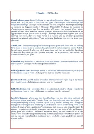 TRAVEL	
  –	
  VOYAGES	
  
                                                                           	
  

HomeExchange.com	
  :	
  Home	
  Exchange	
  is	
  a	
  vacation	
  alternative	
  where	
  «	
  you	
  stay	
  in	
  my	
  
house	
   and	
   I	
   stay	
   in	
   yours	
  ».	
   There	
   are	
   two	
   types	
   of	
   exchanges:	
   home	
   exchange	
   and	
  
hospitality	
  exchange.	
  Echangez	
  vos	
  maisons	
  !	
  Il	
  y	
  a	
  deux	
  catégories	
  d’échange	
  :	
  l’échange	
  
de	
   maisons	
   ou	
   d’appartements	
   et	
   l’échange	
   d’hospitalité.	
   L’échange	
   de	
   maisons	
   ou	
  
d’appartements	
   suppose	
   que	
   les	
   partenaires	
   d’échange	
   conviennent	
   d’une	
   même	
  
période.	
   Chacun	
   passe	
   au	
   même	
   moment	
   quelques	
   jours	
   ou	
   semaines	
   dans	
   la	
   maison	
   ou	
  
appartement	
   de	
   son	
   partenaire	
   d’échange.	
   L’échange	
   d’hospitalité	
   suppose	
   que	
   vous	
  
receviez	
   chez	
   vous,	
   alors	
   que	
   vous	
   restez	
   à	
   la	
   maison,	
   une	
   ou	
   plusieurs	
   personnes	
  
pendant	
   une	
   période	
   déterminée.	
   Votre	
   partenaire	
   d’échange	
   vous	
   recevra	
   à	
   son	
   tour,	
  
plus	
  tard.	
  

Airbnb.com	
  :	
   They	
   connect	
   people	
   who	
   have	
   space	
   to	
   spare	
   with	
   those	
   who	
   are	
   looking	
  
for	
   a	
   place	
   to	
   stay.	
   Entre	
   le	
   Couchsurfing	
   gratuit	
   et	
   l’hôtel	
   classique	
   se	
   trouve	
   Airbnb.	
  
La	
  plateforme	
   permet	
   de	
   réserver	
   (et	
   de	
   payer)	
   une	
   nuit	
   chez	
   un	
   particulier	
   dans	
   tous	
  
les	
   types	
   de	
   logement	
   que	
   vous	
   pouvez	
   imaginer	
   ;	
   un	
   appartement,	
   une	
   maison,	
   un	
  
bateau,	
  un	
  château,	
  un	
  iglou.	
  
	
  

HomeLink.org	
  :	
   Home	
   link	
   is	
   a	
   vacation	
   alternative	
   where	
   «	
  you	
   stay	
   in	
   my	
   house	
   and	
   I	
  
stay	
  in	
  yours	
  ».	
  Echangez	
  vos	
  maisons	
  pour	
  les	
  vacances	
  !	
  	
  
	
  

ExchangeHomes.com	
  :	
   Exchange	
   Homes	
   is	
   a	
   vacation	
   alternative	
   where	
   «	
  you	
   stay	
   in	
  
my	
  house	
  and	
  I	
  stay	
  in	
  yours	
  ».	
  Echangez	
  vos	
  maisons	
  pour	
  les	
  vacances	
  !	
  	
  
	
  

JewettStreet.com	
  :	
  JewettStreet	
  is	
  a	
  vacation	
  alternative	
  where	
  «	
  you	
  stay	
  in	
  my	
  house	
  
and	
  I	
  stay	
  in	
  yours	
  ».	
  Echangez	
  vos	
  maisons	
  pour	
  les	
  vacances	
  !	
  	
  
	
  

SabbaticalHomes.com	
  :	
  Sabbatical	
  Homes	
  is	
  a	
  vacation	
  alternative	
  where	
  «	
  you	
  stay	
  in	
  
my	
  house	
  and	
  I	
  stay	
  in	
  yours	
  ».	
  Echangez	
  vos	
  maisons	
  pour	
  les	
  vacances	
  !	
  	
  
	
  

CouchSurfing.com	
  :	
   When	
   you	
   join	
   CouchSurfing,	
   you	
   tap	
   into	
   their	
   network	
   of	
  
welcoming	
  people	
  worldwide.	
  You	
  can	
  share	
  your	
  hospitality	
  and	
  experience	
  your	
  city	
  
through	
  new	
  eyes	
  by	
  offering	
  travelers	
  a	
  place	
  to	
  stay	
  on	
  their	
  journey.	
  You	
  can	
  bypass	
  
the	
   typical	
   hotel	
   experience	
   by	
   staying	
   at	
   the	
   home	
   of	
   a	
   local	
   and	
   learning	
   about	
   their	
  
culture.	
   Il	
   s'agit	
   d'une	
   organisation/communauté	
   qui	
   propose	
   une	
   nouvelle	
   façon	
   de	
  
voyager.	
  Le	
  principe	
  est	
  simple,	
  imaginons	
  que	
  vous	
  ayez	
  en	
  projet	
  d'aller	
  au	
  Mexique,	
  
plutôt	
  que	
  d'aller	
  dormir	
  a	
  l'hôtel	
  (et	
  a	
  fortiori	
  de	
  payer),	
  en	
  vous	
  inscrivant	
  sur	
  le	
  site	
  
vous	
   pouvez	
   contacter	
   des	
   personnes	
   qui	
   y	
   habitent	
   et	
   qui	
   vous	
   ouvrent	
   leurs	
   portes	
   un	
  
soir	
   ou	
   plus,	
   en	
   vous	
   offrant	
   au	
   minimum	
   une	
   «	
  couchette	
  »	
   (cela	
   peut-­‐être	
   un	
   canapé	
  
comme	
  un	
  lit).	
  
	
  


	
                                                                                                                                               29	
  
 