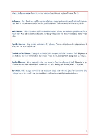 LowerMyLease.com	
  :	
  Long	
  term	
  car	
  leasing.	
  Location	
  de	
  voiture	
  longue	
  durée.	
  
	
  

Yelp.com	
  :	
  User	
  Reviews	
  and	
  Recommendations	
  about	
  automotive	
  professionals	
  in	
  your	
  
city.	
  Avis	
  et	
  recommandations	
  sur	
  les	
  professionnels	
  de	
  l'automobile	
  dans	
  votre	
  ville.	
  

	
  
Kudzu.com	
  :	
   User	
   Reviews	
   and	
   Recommendations	
   about	
   automotive	
   professionals	
   in	
  
your	
   city.	
   Avis	
   et	
   recommandations	
   sur	
   les	
   professionnels	
   de	
   l'automobile	
   dans	
   votre	
  
ville.	
  
	
  

DentBetty.com	
  :	
   Car	
   repair	
   estimates	
   by	
   photo.	
   Photo	
   estimation	
   des	
   réparations	
   à	
  
effectuer	
  sur	
  votre	
  véhicule.	
  
	
  
	
  
GasPriceWatch.com	
  :	
   View	
   gas	
   prices	
   in	
   your	
   area	
   to	
   find	
   the	
   cheapest	
   fuel.	
   Répertorie	
  
les	
  stations	
  essence	
  en	
  fonction	
  du	
  lieu	
  de	
  votre	
  choix.	
  Comparatifs	
  des	
  prix	
  à	
  la	
  pompe.	
  
	
  

GasBuddy.com	
  :	
   View	
   gas	
   prices	
   in	
   your	
   area	
   to	
   find	
   the	
   cheapest	
   fuel.	
   Répertorie	
   les	
  
stations	
  essence	
  en	
  fonction	
  du	
  lieu	
  de	
  votre	
  choix.	
  Comparatifs	
  des	
  prix	
  à	
  la	
  pompe.	
  
	
  
TireRack.com	
  :	
   Large	
   inventory	
   of	
   discount	
   tires	
   and	
   wheels,	
   plus	
   tire	
   reviews	
   and	
  
ratings.	
  Large	
  inventaire	
  de	
  pneus	
  et	
  jantes,	
  réductions,	
  critiques	
  et	
  notations.



                                                                       	
  
                                                                       	
  
                                                                       	
  
                                                                       	
  
                                                                       	
  
                                                                       	
  
                                                                       	
  
                                                                       	
  
                                                                       	
  
                                                                       	
  

	
                                                                                                                                           3	
  
 