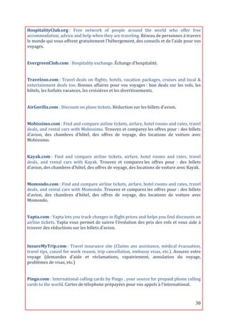 HospitalityClub.org	
  :	
   Free	
   network	
   of	
   people	
   around	
   the	
   world	
   who	
   offer	
   free	
  
accommodation,	
  advice	
  and	
  help	
  when	
  they	
  are	
  traveling.	
  Réseau	
  de	
  personnes	
  à	
  travers	
  
le	
  monde	
  qui	
  vous	
  offrent	
  gratuitement	
  l'hébergement,	
  des	
  conseils	
  et	
  de	
  l'aide	
  pour	
  vos	
  
voyages.	
  
	
  

EvergreenClub.com	
  :	
  Hospitality	
  exchange.	
  Échange	
  d’hospitalité.	
  
	
  

Travelzoo.com	
  :	
   Travel	
   deals	
   on	
   flights,	
   hotels,	
   vacation	
   packages,	
   cruises	
   and	
   local	
   &	
  
entertainment	
   deals	
   too.	
   Bonnes	
   affaires	
   pour	
   vos	
   voyages	
  :	
   bon	
   deals	
   sur	
   les	
   vols,	
   les	
  
hôtels,	
  les	
  forfaits	
  vacances,	
  les	
  croisières	
  et	
  les	
  divertissements.	
  
	
  

AirGorilla.com	
  :	
  Discount	
  on	
  plane	
  tickets.	
  Réduction	
  sur	
  les	
  billets	
  d’avion.	
  
	
  

Mobissimo.com	
  :	
  Find	
  and	
  compare	
  airline	
  tickets,	
  airfare,	
  hotel	
  rooms	
  and	
  rates,	
  travel	
  
deals,	
  and	
  rental	
  cars	
  with	
  Mobissimo.	
  Trouvez	
  et	
  comparez	
  les	
  offres	
  pour	
  :	
  des	
  billets	
  
d'avion,	
   des	
   chambres	
   d'hôtel,	
   des	
   offres	
   de	
   voyage,	
   des	
   locations	
   de	
   voiture	
   avec	
  
Mobissimo.	
  
	
  

Kayak.com	
  :	
   Find	
   and	
   compare	
   airline	
   tickets,	
   airfare,	
   hotel	
   rooms	
   and	
   rates,	
   travel	
  
deals,	
   and	
   rental	
   cars	
   with	
   Kayak.	
   Trouvez	
   et	
   comparez	
  les	
   offres	
   pour	
   :	
   des	
   billets	
  
d'avion,	
  des	
  chambres	
  d'hôtel,	
  des	
  offres	
  de	
  voyage,	
  des	
  locations	
  de	
  voiture	
  avec	
  Kayak.	
  
	
  

Momondo.com	
  :	
  Find	
  and	
  compare	
  airline	
  tickets,	
  airfare,	
  hotel	
  rooms	
  and	
  rates,	
  travel	
  
deals,	
  and	
  rental	
  cars	
  with	
  Momondo.	
  Trouvez	
  et	
  comparez	
  les	
  offres	
  pour	
  :	
  des	
  billets	
  
d'avion,	
   des	
   chambres	
   d'hôtel,	
   des	
   offres	
   de	
   voyage,	
   des	
   locations	
   de	
   voiture	
   avec	
  
Momondo.	
  
	
  

Yapta.com	
  :	
  Yapta	
  lets	
  you	
  track	
  changes	
  in	
  flight	
  prices	
  and	
  helps	
  you	
  find	
  discounts	
  on	
  
airline	
  tickets.	
  Yapta	
  vous	
  permet	
  de	
  suivre	
  l'évolution	
  des	
  prix	
  des	
  vols	
  et	
  vous	
  aide	
  à	
  
trouver	
  des	
  réductions	
  sur	
  les	
  billets	
  d'avion.	
  
	
  
InsureMyTrip.com	
  :	
   Travel	
   insurance	
   site	
   (Claims	
   ans	
   assistance,	
   médical	
   évacuation,	
  
travel	
  tips,	
  cancel	
  for	
  work	
  reason,	
  trip	
  cancellation,	
  embassy	
  visas,	
  etc.).	
  Assurez	
  votre	
  
voyage	
   (demandes	
   d'aide	
   et	
   réclamations,	
   rapatriement,	
   annulation	
   du	
   voyage,	
  
problèmes	
  de	
  visas,	
  etc.)	
  
	
  

Pingo.com	
  :	
   International	
   calling	
   cards	
   by	
   Pingo	
   ,	
   your	
   source	
   for	
   prepaid	
   phone	
   calling	
  
cards	
  to	
  the	
  world.	
  Cartes	
  de	
  télephone	
  prépayées	
  pour	
  vos	
  appels	
  à	
  l’international.	
  
	
  


	
                                                                                                                                          30	
  
 
