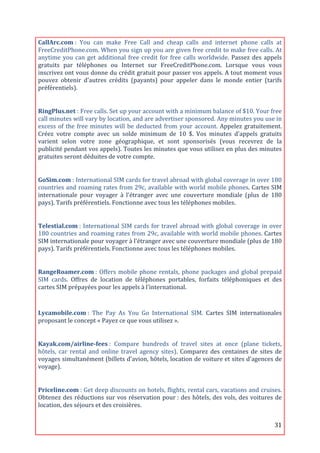 CallArc.com	
  :	
   You	
   can	
   make	
   Free	
   Call	
   and	
   cheap	
   calls	
   and	
   internet	
   phone	
   calls	
   at	
  
FreeCreditPhone.com.	
  When	
  you	
  sign	
  up	
  you	
  are	
  given	
  free	
  credit	
  to	
  make	
  free	
  calls.	
  At	
  
anytime	
   you	
   can	
   get	
   additional	
   free	
   credit	
   for	
   free	
   calls	
   worldwide.	
   Passez	
   des	
   appels	
  
gratuits	
   par	
   téléphones	
   ou	
   Internet	
   sur	
   FreeCreditPhone.com.	
   Lorsque	
   vous	
   vous	
  
inscrivez	
  ont	
  vous	
  donne	
  du	
  crédit	
  gratuit	
  pour	
  passer	
  vos	
  appels.	
  A	
  tout	
  moment	
  vous	
  
pouvez	
   obtenir	
   d'autres	
   crédits	
   (payants)	
   pour	
   appeler	
   dans	
   le	
   monde	
   entier	
   (tarifs	
  
préférentiels).	
  
	
  

RingPlus.net	
  :	
  Free	
  calls.	
  Set	
  up	
  your	
  account	
  with	
  a	
  minimum	
  balance	
  of	
  $10.	
  Your	
  free	
  
call	
  minutes	
  will	
  vary	
  by	
  location,	
  and	
  are	
  advertiser	
  sponsored.	
  Any	
  minutes	
  you	
  use	
  in	
  
excess	
   of	
   the	
   free	
   minutes	
   will	
   be	
   deducted	
   from	
   your	
   account.	
   Appelez	
   gratuitement.	
  
Créez	
   votre	
   compte	
   avec	
   un	
   solde	
   minimum	
   de	
   10	
   $.	
   Vos	
   minutes	
   d'appels	
   gratuits	
  
varient	
   selon	
   votre	
   zone	
   géographique,	
   et	
   sont	
   sponsorisés	
   (vous	
   recevrez	
   de	
   la	
  
publicité	
  pendant	
  vos	
  appels).	
  Toutes	
  les	
  minutes	
  que	
  vous	
  utilisez	
  en	
  plus	
  des	
  minutes	
  
gratuites	
  seront	
  déduites	
  de	
  votre	
  compte.	
  
	
  

GoSim.com	
  :	
   International	
   SIM	
   cards	
   for	
   travel	
   abroad	
   with	
   global	
   coverage	
   in	
   over	
   180	
  
countries	
  and	
  roaming	
  rates	
  from	
  29c,	
  available	
  with	
  world	
  mobile	
  phones.	
  Cartes	
  SIM	
  
internationale	
   pour	
   voyager	
   à	
   l'étranger	
   avec	
   une	
   couverture	
   mondiale	
   (plus	
   de	
   180	
  
pays).	
  Tarifs	
  préférentiels.	
  Fonctionne	
  avec	
  tous	
  les	
  téléphones	
  mobiles.	
  
	
  

Telestial.com	
  :	
   International	
   SIM	
   cards	
   for	
   travel	
   abroad	
   with	
   global	
   coverage	
   in	
   over	
  
180	
  countries	
  and	
  roaming	
  rates	
  from	
  29c,	
  available	
  with	
  world	
  mobile	
  phones.	
  Cartes	
  
SIM	
  internationale	
  pour	
  voyager	
  à	
  l'étranger	
  avec	
  une	
  couverture	
  mondiale	
  (plus	
  de	
  180	
  
pays).	
  Tarifs	
  préférentiels.	
  Fonctionne	
  avec	
  tous	
  les	
  téléphones	
  mobiles.	
  
	
  

RangeRoamer.com	
  :	
   Offers	
   mobile	
   phone	
   rentals,	
   phone	
   packages	
   and	
   global	
   prepaid	
  
SIM	
   cards.	
   Offres	
   de	
   location	
   de	
   téléphones	
   portables,	
   forfaits	
   téléphoniques	
   et	
   des	
  
cartes	
  SIM	
  prépayées	
  pour	
  les	
  appels	
  à	
  l’international.	
  
	
  
Lycamobile.com	
  :	
   The	
   Pay	
   As	
   You	
   Go	
   International	
   SIM.	
   Cartes	
   SIM	
   internationales	
  
proposant	
  le	
  concept	
  «	
  Payez	
  ce	
  que	
  vous	
  utilisez	
  ».	
  
	
  

Kayak.com/airline-­fees	
  :	
   Compare	
   hundreds	
   of	
   travel	
   sites	
   at	
   once	
   (plane	
   tickets,	
  
hôtels,	
   car	
   rental	
   and	
   online	
   travel	
   agency	
   sites).	
   Comparez	
   des	
   centaines	
   de	
   sites	
   de	
  
voyages	
  simultanément	
  (billets	
  d'avion,	
  hôtels,	
  location	
  de	
  voiture	
  et	
  sites	
  d'agences	
  de	
  
voyage).	
  
	
  

Priceline.com	
  :	
  Get	
  deep	
  discounts	
  on	
  hotels,	
  flights,	
  rental	
  cars,	
  vacations	
  and	
  cruises.	
  
Obtenez	
  des	
  réductions	
  sur	
  vos	
  réservation	
  pour	
  :	
  des	
  hôtels,	
  des	
  vols,	
  des	
  voitures	
  de	
  
location,	
  des	
  séjours	
  et	
  des	
  croisières.	
  


	
                                                                                                                                       31	
  
 