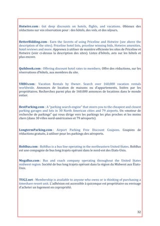  

Hotwire.com	
  :	
   Get	
   deep	
   discounts	
   on	
   hotels,	
   flights,	
   and	
   vacations.	
   Obtenez	
   des	
  
réductions	
  sur	
  vos	
  réservation	
  pour	
  :	
  des	
  hôtels,	
  des	
  vols,	
  et	
  des	
  séjours.	
  
	
  

BetterBidding.com	
  :	
   Earn	
   the	
   Secrets	
   of	
   using	
   Priceline	
   and	
   Hotwire	
   (see	
   above	
   the	
  
description	
  of	
  the	
  sites).	
  Priceline	
  hotel	
  lists,	
  priceline	
  winning	
  bids,	
  Hotwire	
  amenities,	
  
hotel	
  reviews	
  and	
  more.	
  Apprenez	
  à	
  utiliser	
  de	
  manière	
  efficiente	
  les	
  sites	
  de	
  Priceline	
  et	
  
Hotwire	
   (voir	
   ci-­‐dessus	
   la	
   description	
   des	
   sites).	
   Listes	
   d’hôtels,	
   avis	
   sur	
   les	
   hôtels	
   et	
  
plus	
  encore.	
  
	
  

Quikbook.com	
  :	
  Offering	
  discount	
  hotel	
  rates	
  to	
  members.	
  Offre	
  des	
  réductions,	
  sur	
  les	
  
réservations	
  d’hôtels,	
  aux	
  membres	
  du	
  site.	
  
	
  

VRBO.com	
  :	
   Vacation	
   Rentals	
   by	
   Owner.	
   Search	
   over	
   160,000	
   vacation	
   rentals	
  
worldwide.	
   Annonces	
   de	
   location	
   de	
   maisons	
   ou	
   d’appartements,	
   listées	
   par	
   les	
  
propriétaires.	
  Recherchez	
  parmi	
  plus	
  de	
  160.000	
  annonces	
  de	
  locations	
  dans	
  le	
  monde	
  
entier.	
  
	
  

BestParking.com	
  :	
  A	
  “parking	
  search	
  engine”	
  that	
  steers	
  you	
  to	
  the	
  cheapest	
  and	
  closest	
  
parking	
   garages	
   and	
   lots	
   in	
   30	
   North	
   American	
   cities	
   and	
   79	
   airports.	
   Un	
   «moteur	
   de	
  
recherche	
   de	
   parkings"	
   qui	
   vous	
   dirige	
   vers	
   les	
   parkings	
   les	
   plus	
   proches	
   et	
   les	
   moins	
  
chers	
  (dans	
  30	
  villes	
  nord-­‐américaines	
  et	
  79	
  aéroports).	
  
	
  

LongtermParking.com	
  :	
   Airport	
   Parking	
   Free	
   Discount	
   Coupons.	
   Coupons	
   de	
  
réductions	
  gratuits,	
  à	
  utiliser	
  pour	
  les	
  parkings	
  des	
  aéroports.	
  

	
  

BoltBus.com	
  :	
  BoltBus	
  is	
  a	
  bus	
  line	
  operating	
  in	
  the	
  northeastern	
  United	
  States.	
  BoltBus	
  
est	
  une	
  compagnie	
  de	
  bus	
  long	
  trajets	
  opérant	
  dans	
  le	
  nord-­‐est	
  des	
  Etats-­‐Unis.	
  
	
  
MegaBus.com	
  :	
   Bus	
   and	
   coach	
   company	
   operating	
   throughout	
   the	
   United	
   States	
  
midwest	
  region.	
  Société	
  de	
  bus	
  long	
  trajets	
  opérant	
  dans	
  la	
  région	
  du	
  Midwest	
  aux	
  États-­‐
Unis.	
  
	
  

TUG2.net	
  :	
  Membership	
  is	
  available	
  to	
  anyone	
  who	
  owns	
  or	
  is	
  thinking	
  of	
  purchasing	
  a	
  
timeshare	
  resort	
  unit.	
  L'adhésion	
  est	
  accessible	
  à	
  quiconque	
  est	
  propriétaire	
  ou	
  envisage	
  
d'acheter	
  un	
  logement	
  en	
  copropriété.	
  
	
  




	
                                                                                                                                            32	
  
 