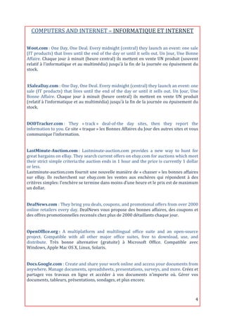 COMPUTERS	
  AND	
  INTERNET	
  –	
  INFORMATIQUE	
  ET	
  INTERNET	
  
                                                                                  	
  

Woot.com	
  :	
  One	
  Day,	
  One	
  Deal.	
  Every	
  midnight	
  (central)	
  they	
  launch	
  an	
  event:	
  one	
  sale	
  
(IT	
  products)	
  that	
  lives	
  until	
  the	
  end	
  of	
  the	
  day	
  or	
  until	
  it	
  sells	
  out.	
  Un	
  Jour,	
  Une	
  Bonne	
  
Affaire.	
  Chaque	
  jour	
  à	
  minuit	
  (heure	
  central)	
  ils	
  mettent	
  en	
  vente	
  UN	
  produit	
  (souvent	
  
relatif	
  à	
  l'informatique	
  et	
  au	
  multimédia)	
  jusqu'à	
  la	
  fin	
  de	
  la	
  journée	
  ou	
  épuisement	
  du	
  
stock.	
  
	
  

1SaleaDay.com	
  :	
  One	
  Day,	
  One	
  Deal.	
  Every	
  midnight	
  (central)	
  they	
  launch	
  an	
  event:	
  one	
  
sale	
   (IT	
   products)	
   that	
   lives	
   until	
   the	
   end	
   of	
   the	
   day	
   or	
   until	
   it	
   sells	
   out.	
   Un	
   Jour,	
   Une	
  
Bonne	
   Affaire.	
   Chaque	
   jour	
   à	
   minuit	
   (heure	
   central)	
   ils	
   mettent	
   en	
   vente	
   UN	
   produit	
  
(relatif	
  à	
  l'informatique	
  et	
  au	
  multimédia)	
  jusqu'à	
  la	
  fin	
  de	
  la	
  journée	
  ou	
  épuisement	
  du	
  
stock.	
  
	
  

DODTracker.com	
  :	
   They	
   «	
  track	
  »	
   deal-­‐of-­‐the	
   day	
   sites,	
   then	
   they	
   report	
   the	
  
information	
  to	
  you.	
  Ce	
  site	
  «	
  traque	
  »	
  les	
  Bonnes	
  Affaires	
  du	
  Jour	
  des	
  autres	
  sites	
  et	
  vous	
  
communique	
  l’information.	
  
	
  

LastMinute-­Auction.com	
  :	
   Lastminute-­‐auction.com	
   provides	
   a	
   new	
   way	
   to	
   hunt	
   for	
  
great	
  bargains	
  on	
  eBay.	
  They	
  search	
  current	
  offers	
  on	
  ebay.com	
  for	
  auctions	
  which	
  meet	
  
their	
  strict	
  simple	
  criteria:the	
  auction	
  ends	
  in	
  1	
  hour	
  and	
  the	
  price	
  is	
  currently	
  1	
  dollar	
  
or	
  less.	
  
Lastminute-­‐auction.com	
  fournit	
  une	
  nouvelle	
  manière	
  de	
  «	
  chasser	
  »	
  les	
  bonnes	
  affaires	
  
sur	
   eBay.	
   Ils	
   recherchent	
   sur	
   ebay.com	
   les	
   ventes	
   aux	
   enchères	
   qui	
   répondent	
   à	
   des	
  
critères	
  simples:	
  l'enchère	
  se	
  termine	
  dans	
  moins	
  d’une	
  heure	
  et	
  le	
  prix	
  est	
  de	
  maximum	
  
un	
  dollar.	
  
	
  

DealNews.com	
  :	
  They	
  bring	
  you	
  deals,	
  coupons,	
  and	
  promotional	
  offers	
  from	
  over	
  2000	
  
online	
  retailers	
  every	
  day.	
  DealNews	
  vous	
  propose	
  des	
  bonnes	
  affaires,	
  des	
  coupons	
  et	
  
des	
  offres	
  promotionnelles	
  recensés	
  chez	
  plus	
  de	
  2000	
  détaillants	
  chaque	
  jour.	
  
	
  

OpenOffice.org	
  :	
   A	
   multiplatform	
   and	
   multilingual	
   office	
   suite	
   and	
   an	
   open-­‐source	
  
project.	
   Compatible	
   with	
   all	
   other	
   major	
   office	
   suites,	
   free	
   to	
   download,	
   use,	
   and	
  
distribute.	
   Très	
   bonne	
   alternative	
   (gratuite)	
   à	
   Microsoft	
   Office.	
   Compatible	
   avec	
  
Windows,	
  Apple	
  Mac	
  OS	
  X,	
  Linux,	
  Solaris.	
  
	
  

Docs.Google.com	
  :	
   Create	
   and	
   share	
   your	
   work	
   online	
   and	
   access	
   your	
   documents	
   from	
  
anywhere.	
   Manage	
   documents,	
   spreadsheets,	
   presentations,	
   surveys,	
   and	
   more.	
   Créez	
   et	
  
partagez	
   vos	
   travaux	
   en	
   ligne	
   et	
   accéder	
   à	
   vos	
   documents	
   n'importe	
   où.	
   Gérer	
   vos	
  
documents,	
  tableurs,	
  présentations,	
  sondages,	
  et	
  plus	
  encore.	
  



	
                                                                                                                                                                4	
  
 