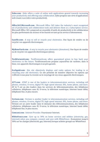 Zoho.com	
  :	
   Zoho	
   offers	
   a	
   suite	
   of	
   online	
   web	
   applications	
   geared	
   towards	
   increasing	
  
your	
  productivity	
  and	
  offering	
  easy	
  collaboration.	
  Zoho	
  propose	
  une	
  série	
  d'applications	
  
web	
  visant	
  à	
  accroître	
  votre	
  productivité.	
  
	
  

Office365.Microsoft.com	
  :	
   Microsoft	
   Office	
   365	
   takes	
   the	
   industry's	
   most	
   recognized	
  
set	
  of	
  productivity	
  and	
  collaboration	
  tools	
  and	
  delivers	
  them	
  as	
  a	
  subscription	
  service.	
  
Microsoft	
  Office	
  365	
  comprend	
  un	
  ensemble	
  d’outils	
  de	
  productivité	
  et	
  de	
  collaboration	
  
les	
  plus	
  performants	
  du	
  secteur	
  et	
  les	
  fournit	
  en	
  tant	
  qu’un	
  service	
  d’abonnement.	
  
	
  

Gazelle.com	
  :	
   A	
   way	
   to	
   sell	
   or	
   recycle	
   your	
   electronics.	
   Une	
   façon	
   de	
   vendre	
   ou	
   de	
  
recycler	
  vos	
  appareils	
  électroniques.	
  
	
  

MyBoneYard.com	
  :	
  A	
  way	
  to	
  recycle	
  your	
  electronics	
  (donations).	
  Une	
  façon	
  de	
  vendre	
  
ou	
  de	
  recycler	
  vos	
  appareils	
  électroniques	
  (dons).	
  
	
  

TechForward.com	
  :	
   TechForward.com	
   offers	
   guaranteed	
   prices	
   to	
   buy	
   back	
   your	
  
electronics	
   in	
   the	
   future.	
   TechForward.com	
   propose	
   aujourd’hui	
   de	
   racheter,	
   dans	
   le	
  
futur,	
  vos	
  appareils	
  électroniques	
  à	
  un	
  prix	
  garanti.	
  
	
  
	
  
EcoSquid.com	
  :	
   this	
   site	
   objectively	
   displays	
   and	
   ranks	
   options	
   for	
   trading	
   in	
   or	
  
recycling	
   your	
   old	
   electronics.	
   Ce	
   site	
   présente	
   de	
   manière	
   objective	
   les	
   options	
   qui	
  
s’offrent	
  à	
  vous	
  pour	
  la	
  revente	
  ou	
  le	
  recyclage	
  de	
  vos	
  vieux	
  appareils	
  électroniques.	
  
	
  

ATT.com	
  :	
   AT&T	
   is	
   one	
   of	
   the	
   leaders	
   in	
   telecommunication	
   services,	
   including	
   cell	
  
phones,	
  wireless,	
  U-­‐verse,	
  digital	
  TV,	
  high	
  speed	
  internet,	
  DSL,	
  home	
  phone,	
  and	
  more.	
  
AT	
   &	
   T	
   est	
   un	
   des	
   leaders	
   dans	
   les	
   services	
   de	
   télécommunication,	
   des	
   téléphones	
  
cellulaires,	
   téléphones	
   sans	
   fil,	
   U-­‐verse,	
   la	
   télévision	
   numérique,	
   Internet	
   haute	
   débit,	
  
téléphonie	
  fixe,	
  et	
  plus	
  encore.	
  
	
  

Verizon.com	
  :	
   Verizon	
   is	
   another	
   leader	
   in	
   telecommunication	
   services,	
   including	
   cell	
  
phones,	
  wireless,	
  U-­‐verse,	
  digital	
  TV,	
  high	
  speed	
  internet,	
  DSL,	
  home	
  phone,	
  and	
  more.	
  
Vérizon	
   est	
   un	
   autre	
   leader	
   dans	
   le	
   domaine	
   des	
   télécommunications,	
   des	
   téléphones	
  
cellulaires,	
   téléphones	
   sans	
   fil,	
   U-­‐verse,	
   la	
   télévision	
   numérique,	
   Internet	
   haute	
   débit,	
  
téléphonie	
  fixe,	
  et	
  plus	
  encore.	
  

Comcast.com	
  :	
  Internet	
  Provider.	
  Fournisseur	
  Internet.	
  
WhiteFence.com	
  :	
   Save	
   up	
   to	
   30%	
   on	
   home	
   services	
   and	
   utilities	
   (electricity,	
   gas,	
  
internet)	
   when	
   you	
   compare,	
   connect	
   and	
   save	
   with	
   WhiteFence.	
   .Economisez	
   jusqu'à	
  
30%	
  sur	
  les	
  charges	
  (électricité,	
  gaz,	
  Internet)	
  lorsque	
  acheter	
  groupé	
  sur	
  WhiteFence	
  
	
  




	
                                                                                                                                            5	
  
 