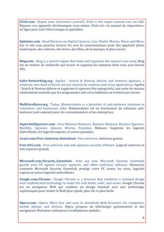 iFixIt.com	
  :	
   Repair	
   your	
   electronics	
   yourself.	
   iFixit	
   is	
   the	
   repair	
   manual	
   you	
   can	
   édit.	
  
Réparez	
   vos	
   appareils	
   électroniques	
   vous-­‐même.	
   iFixit	
   est	
   «	
  le	
   manuel	
   de	
   réparation	
  »	
  
en	
  ligne	
  pour	
  tout	
  l’électronique	
  tu	
  quotidien.	
  
	
  

Epinions.com	
  :	
   Read	
   Reviews	
   on	
   Digital	
   Cameras,	
   Cars,	
   Books,	
   Movies,	
   Music	
   and	
   More.	
  
Sur	
   ce	
   site	
   vous	
   pourrez	
   trouver	
   les	
   avis	
   de	
   consommateurs	
   pour	
   des	
   appareils	
   photo	
  
numériques,	
  des	
  voitures,	
  des	
  livres,	
  des	
  films,	
  de	
  la	
  musique	
  et	
  plus	
  encore.	
  
	
                   	
  

Bing.com	
  :	
  Bing	
  is	
  a	
  search	
  engine	
  that	
  finds	
  and	
  organizes	
  the	
  answers	
  you	
  need.	
  Bing	
  
est	
  un	
  moteur	
  de	
  recherche	
  qui	
  trouve	
  et	
  organise	
  les	
  réponses	
  dont	
  vous	
  avez	
  besoin	
  
afin.	
  
	
  

Safer-­Networking.org	
  :	
   Spybot	
   -­‐	
   Search	
   &	
   Destroy	
   detects	
   and	
   removes	
   spyware,	
   a	
  
relatively	
   new	
   kind	
   of	
   threat	
   not	
   yet	
   covered	
   by	
   common	
   anti-­‐virus	
   applications.	
   Spybot	
  
-­‐	
  Search	
  &	
  Destroy	
  détecte	
  et	
  supprime	
  le	
  spyware	
  (les	
  espiogiciels),	
  une	
  sorte	
  de	
  menace	
  
relativement	
  nouvelle	
  que	
  les	
  programmes	
  anti-­‐virus	
  habituels	
  ne	
  traitent	
  pas	
  encore.	
  
	
  

MalWareBytes.org	
  :	
   Today,	
   Malwarebytes	
   is	
   a	
   lprovider	
   of	
   anti-­‐malware	
   solutions	
   to	
  
consumers	
   and	
   businesses	
   alike.	
   Malwarebytes	
   est	
   un	
   fournisseur	
   de	
   solutions	
   anti-­‐
malware	
  (anti-­‐espions)	
  pour	
  les	
  consommateurs	
  et	
  les	
  entreprises.	
  
	
  

SuperAntiSpyware.com	
  :	
  Free	
  Malware	
  Remover.	
  Remove	
  Malware,	
  Remove	
  Spyware,	
  
Rootkits,	
   Spyware,	
   Adware,	
   Worms,	
   Parasites.	
   Malware	
   Supprime	
   les	
   logiciels	
  
malveillants,	
  les	
  logiciels	
  espions,	
  et	
  autres	
  parasites.	
  

Avast.com/Free-­Antivirus-­Download	
  :	
  Free	
  antivirus.	
  Antivirus	
  gratuit.	
  
Free.AVG.com	
  :	
  Free	
  antivirus	
  and	
  anti-­‐spyware	
  security	
  software.	
  Logiciel	
  antivirus	
  et	
  
anti-­‐spyware	
  gratuit.	
  
	
  

Microsoft.com/Security_Essentials	
  :	
   Find	
   out	
   how	
   Microsoft	
   Security	
   Essentials	
  
guards	
   your	
   PC	
   against	
   viruses,	
   spyware,	
   and	
   other	
   malicious	
   software.	
   Découvrez	
  
comment	
   Microsoft	
   Security	
   Essentials	
   protège	
   votre	
   PC	
   contre	
   les	
   virus,	
   logiciels	
  
espions	
  et	
  autres	
  logiciels	
  malveillants.	
  

Google.com/Chrome	
  :	
   Google	
   Chrome	
   is	
   a	
   browser	
   that	
   combines	
   a	
   minimal	
   design	
  
with	
  sophisticated	
  technology	
  to	
  make	
  the	
  web	
  faster,	
  safer,	
  and	
  easier.	
  Google	
  Chrome	
  
est	
   un	
   navigateur	
   Web	
   qui	
   combine	
   un	
   design	
   minimal	
   avec	
   une	
   technologie	
  
sophistiquée	
  pour	
  rendre	
  le	
  Web	
  plus	
  rapide,	
  plus	
  sûr	
  et	
  plus	
  facile.	
  
	
  

Opera.com	
  :	
   Opera	
   offers	
   free	
   and	
   easy	
   to	
   download	
   Web	
   browsers	
   for	
   computers,	
  
mobile	
   phones	
   and	
   devices.	
   Opera	
   propose	
   de	
   télécharger	
   gratuitement	
   et	
   des	
  
navigateurs	
  Web	
  pour	
  ordinateurs	
  et	
  téléphones	
  mobiles.	
  

	
                                                                                                                                          6	
  
 