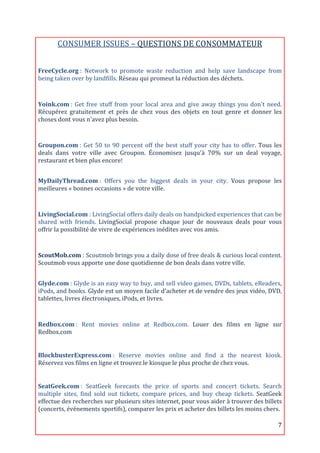 CONSUMER	
  ISSUES	
  –	
  QUESTIONS	
  DE	
  CONSOMMATEUR	
  
	
  
FreeCycle.org	
  :	
   Network	
   to	
   promote	
   waste	
   reduction	
   and	
   help	
   save	
   landscape	
   from	
  
being	
  taken	
  over	
  by	
  landfills.	
  Réseau	
  qui	
  promeut	
  la	
  réduction	
  des	
  déchets.	
  
	
  

Yoink.com	
  :	
   Get	
   free	
   stuff	
   from	
   your	
   local	
   area	
   and	
   give	
   away	
   things	
   you	
   don't	
   need.	
  
Récupérez	
   gratuitement	
   et	
   près	
   de	
   chez	
   vous	
   des	
   objets	
   en	
   tout	
   genre	
   et	
   donner	
   les	
  
choses	
  dont	
  vous	
  n'avez	
  plus	
  besoin.	
  
	
  
Groupon.com	
  :	
   Get	
   50	
   to	
   90	
   percent	
   off	
   the	
   best	
   stuff	
   your	
   city	
   has	
   to	
   offer.	
   Tous	
   les	
  
deals	
   dans	
   votre	
   ville	
   avec	
   Groupon.	
   Économisez	
   jusqu'à	
   70%	
   sur	
   un	
   deal	
   voyage,	
  
restaurant	
  et	
  bien	
  plus	
  encore!	
  
	
  

MyDailyThread.com	
  :	
   Offers	
   you	
   the	
   biggest	
   deals	
   in	
   your	
   city.	
   Vous	
   propose	
   les	
  
meilleures	
  «	
  bonnes	
  occasions	
  »	
  de	
  votre	
  ville.	
  
	
  

LivingSocial.com	
  :	
  LivingSocial	
  offers	
  daily	
  deals	
  on	
  handpicked	
  experiences	
  that	
  can	
  be	
  
shared	
   with	
   friends.	
   LivingSocial	
   propose	
   chaque	
   jour	
   de	
   nouveaux	
   deals	
   pour	
   vous	
  
offrir	
  la	
  possibilité	
  de	
  vivre	
  de	
  expériences	
  inédites	
  avec	
  vos	
  amis.	
  
	
  
ScoutMob.com	
  :	
   Scoutmob	
   brings	
   you	
   a	
   daily	
   dose	
   of	
   free	
   deals	
   &	
   curious	
   local	
   content.	
  
Scoutmob	
  vous	
  apporte	
  une	
  dose	
  quotidienne	
  de	
  bon	
  deals	
  dans	
  votre	
  ville.	
  
	
  
Glyde.com	
  :	
  Glyde	
  is	
  an	
  easy	
  way	
  to	
  buy,	
  and	
  sell	
  video	
  games,	
  DVDs,	
  tablets,	
  eReaders,	
  
iPods,	
  and	
  books.	
  Glyde	
  est	
  un	
  moyen	
  facile	
  d'acheter	
  et	
  de	
  vendre	
  des	
  jeux	
  vidéo,	
  DVD,	
  
tablettes,	
  livres	
  électroniques,	
  iPods,	
  et	
  livres.	
  
	
  

Redbox.com	
  :	
   Rent	
   movies	
   online	
   at	
   Redbox.com.	
   Louer	
   des	
   films	
   en	
   ligne	
   sur	
  
Redbox.com	
  
	
  

BlockbusterExpress.com	
  :	
   Reserve	
   movies	
   online	
   and	
   find	
   a	
   the	
   nearest	
   kiosk.	
  
Réservez	
  vos	
  films	
  en	
  ligne	
  et	
  trouvez	
  le	
  kiosque	
  le	
  plus	
  proche	
  de	
  chez	
  vous.	
  
	
  

SeatGeek.com	
  :	
   SeatGeek	
   forecasts	
   the	
   price	
   of	
   sports	
   and	
   concert	
   tickets.	
   Search	
  
multiple	
   sites,	
   find	
   sold	
   out	
   tickets,	
   compare	
   prices,	
   and	
   buy	
   cheap	
   tickets.	
   SeatGeek	
  
effectue	
  des	
  recherches	
  sur	
  plusieurs	
  sites	
  internet,	
  pour	
  vous	
  aider	
  à	
  trouver	
  des	
  billets	
  
(concerts,	
  événements	
  sportifs),	
  comparer	
  les	
  prix	
  et	
  acheter	
  des	
  billets	
  les	
  moins	
  chers.	
  

	
                                                                                                                                                       7	
  
 