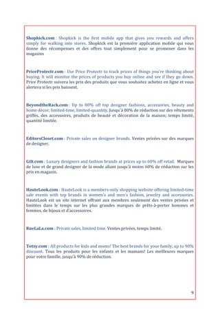  
Shopkick.com	
  :	
   Shopkick	
   is	
   the	
   first	
   mobile	
   app	
   that	
   gives	
   you	
   rewards	
   and	
   offers	
  
simply	
   for	
   walking	
   into	
   stores.	
   Shopkick	
   est	
   la	
   première	
   application	
   mobile	
   qui	
   vous	
  
donne	
   des	
   récompenses	
   et	
   des	
   offres	
   tout	
   simplement	
   pour	
   se	
   promener	
   dans	
   les	
  
magasins	
  

	
  
PriceProtectr.com	
  :	
   Use	
   Price	
   Protectr	
   to	
   track	
   prices	
   of	
   things	
   you're	
   thinking	
   about	
  
buying.	
   It	
   will	
   monitor	
   the	
   prices	
   of	
   products	
   you	
   buy	
   online	
   and	
   see	
   if	
   they	
   go	
   down.	
  
Price	
  Protectr	
  suivera	
  les	
  prix	
  des	
  produits	
  que	
  vous	
  souhaitez	
  achetez	
  en	
  ligne	
  et	
  vous	
  
alertera	
  si	
  les	
  prix	
  baissent.	
  
	
  
BeyondtheRack.com	
  :	
   Up	
   to	
   80%	
   off	
   top	
   designer	
   fashions,	
   accessories,	
   beauty	
   and	
  
home	
  décor;	
  limited-­‐time,	
  limited-­‐quantity.	
  Jusqu'à	
  80%	
  de	
  réduction	
  sur	
  des	
  vêtements	
  
griffés,	
   des	
   accessoires,	
   produits	
   de	
   beauté	
   et	
   décoration	
   de	
   la	
   maison;	
   temps	
   limité,	
  
quantité	
  limitée.	
  
	
  

EditorsCloset.com	
  :	
  Private	
  sales	
  on	
  designer	
  brands.	
  Ventes	
  privées	
  sur	
  des	
  marques	
  
de	
  designer.	
  

	
  
Gilt.com	
  :	
  Luxury	
  designers	
  and	
  fashion	
  brands	
  at	
  prices	
  up	
  to	
  60%	
  off	
  retail.	
  	
  Marques	
  
de	
  luxe	
  et	
  de	
  grand	
  designer	
  de	
  la	
  mode	
  allant	
  jusqu'à	
  moins	
  60%	
  de	
  réduction	
  sur	
  les	
  
prix	
  en	
  magasin.	
  
	
  

HauteLook.com	
  :	
   HauteLook	
   is	
   a	
   members-­‐only	
   shopping	
   website	
   offering	
   limited-­‐time	
  
sale	
   events	
   with	
   top	
   brands	
   in	
   women's	
   and	
   men's	
   fashion,	
   jewelry	
   and	
   accessories.	
  
HauteLook	
   est	
   un	
   site	
   internet	
   offrant	
   aux	
   membres	
   seulement	
   des	
   ventes	
   privées	
   et	
  
limitées	
   dans	
   le	
   temps	
   sur	
   les	
   plus	
   grandes	
   marques	
   de	
   prêts-­‐à-­‐porter	
   hommes	
   et	
  
femmes,	
  de	
  bijoux	
  et	
  d’accessoires.	
  

	
  
RueLaLa.com	
  :	
  Private	
  sales,	
  limited	
  time.	
  Ventes	
  privées,	
  temps	
  limité.	
  
	
  
Totsy.com	
  :	
  All	
  products	
  for	
  kids	
  and	
  moms!	
  The	
  best	
  brands	
  for	
  your	
  family,	
  up	
  to	
  90%	
  
discount.	
   Tous	
   les	
   produits	
   pour	
   les	
   enfants	
   et	
   les	
   mamans!	
   Les	
   meilleures	
   marques	
  
pour	
  votre	
  famille,	
  jusqu'à	
  90%	
  de	
  réduction.	
  
	
  
	
  



	
                                                                                                                                                    9	
  
 