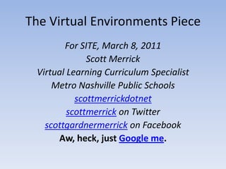 The Virtual Environments Piece For SITE, March 8, 2011 Scott Merrick Virtual Learning Curriculum Specialist Metro Nashville Public Schools scottmerrickdotnet  scottmerrick on Twitter scottgardnermerrick on Facebook Aw, heck, just Google me. 