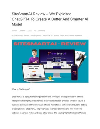 SiteSmartAI Review – We Exploited
ChatGPT4 To Create A Better And Smarter AI
Model
admin October 13, 2023 No Comments
on SiteSmartAI Review – We Exploited ChatGPT4 To Create A Better And Smarter AI Model
What is SiteSmartAi?
SiteSmartAi is a groundbreaking platform that leverages the capabilities of artificial
intelligence to simplify and automate the website creation process. Whether you’re a
business owner, an entrepreneur, an affiliate marketer, or someone without any coding
or design skills, SiteSmartAi empowers you to create stunning and fully functional
websites in various niches with just a few clicks. The key highlight of SiteSmartAi is its
 