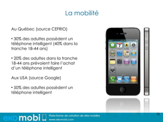 La mobilité

Au Québec (source CEFRIO)

• 30% des adultes possèdent un
téléphone intelligent (40% dans la
tranche 18-44 ans)

• 20% des adultes dans la tranche
18-44 ans prévoient faire l’achat
d’un téléphone intelligent

Aux USA (source Google)

• 50% des adultes possèdent un
téléphone intelligent




                                         10
 