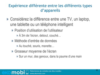 Expérience différente entre les différents types
                   d’appareils

» Considérez la différence entre une TV, un laptop,
  une tablette ou un téléphone intelligent
   » Position d’utilisation de l’utilisateur
      » À 3m de l’écran, debout, couché…
   » Méthode d’entrée de données
      » Au touché, souris, manette…
   » Grosseur moyenne de l’écran
      » Sur un mur, des genoux, dans la paume d’une main



                                                           20
 