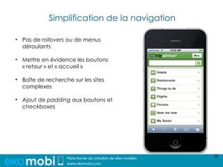 Simplification de la navigation

• Pas de rollovers ou de menus
  déroulants

• Mettre en évidence les boutons
  « retour » et « accueil »

• Boîte de recherche sur les sites
  complexes

• Ajout de padding aux boutons et
  checkboxes




                                              30
 