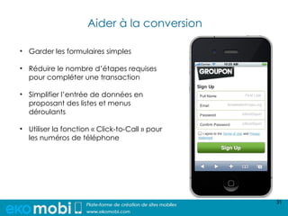 Aider à la conversion

• Garder les formulaires simples

• Réduire le nombre d’étapes requises
  pour compléter une transaction

• Simplifier l’entrée de données en
  proposant des listes et menus
  déroulants

• Utiliser la fonction « Click-to-Call » pour
  les numéros de téléphone




                                                31
 