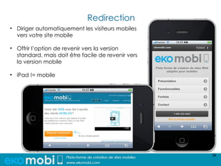 Redirection
• Diriger automatiquement les visiteurs mobiles
  vers votre site mobile

• Offrir l’option de revenir vers la version
  standard, mais doit être facile de revenir vers
  la version mobile

• iPad != mobile




                                                    34
 