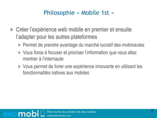 Philosophie « Mobile 1st »

» Créer l’expérience web mobile en premier et ensuite
  l’adapter pour les autres plateformes
   » Permet de prendre avantage du marché lucratif des mobinautes
   » Vous force à focuser et prioriser l’information que vous allez
     montrer à l’internaute
   » Vous permet de livrer une expérience innovante en utilisant les
     fonctionnalités natives aux mobiles




                                                                       35
 