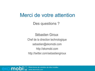 Merci de votre attention
       Des questions ?


         Sébastien Giroux
   Chef de la direction technologique
       sebastien@ekomobi.com
           http://ekomobi.com
   http://twitter.com/sebastiengiroux
 