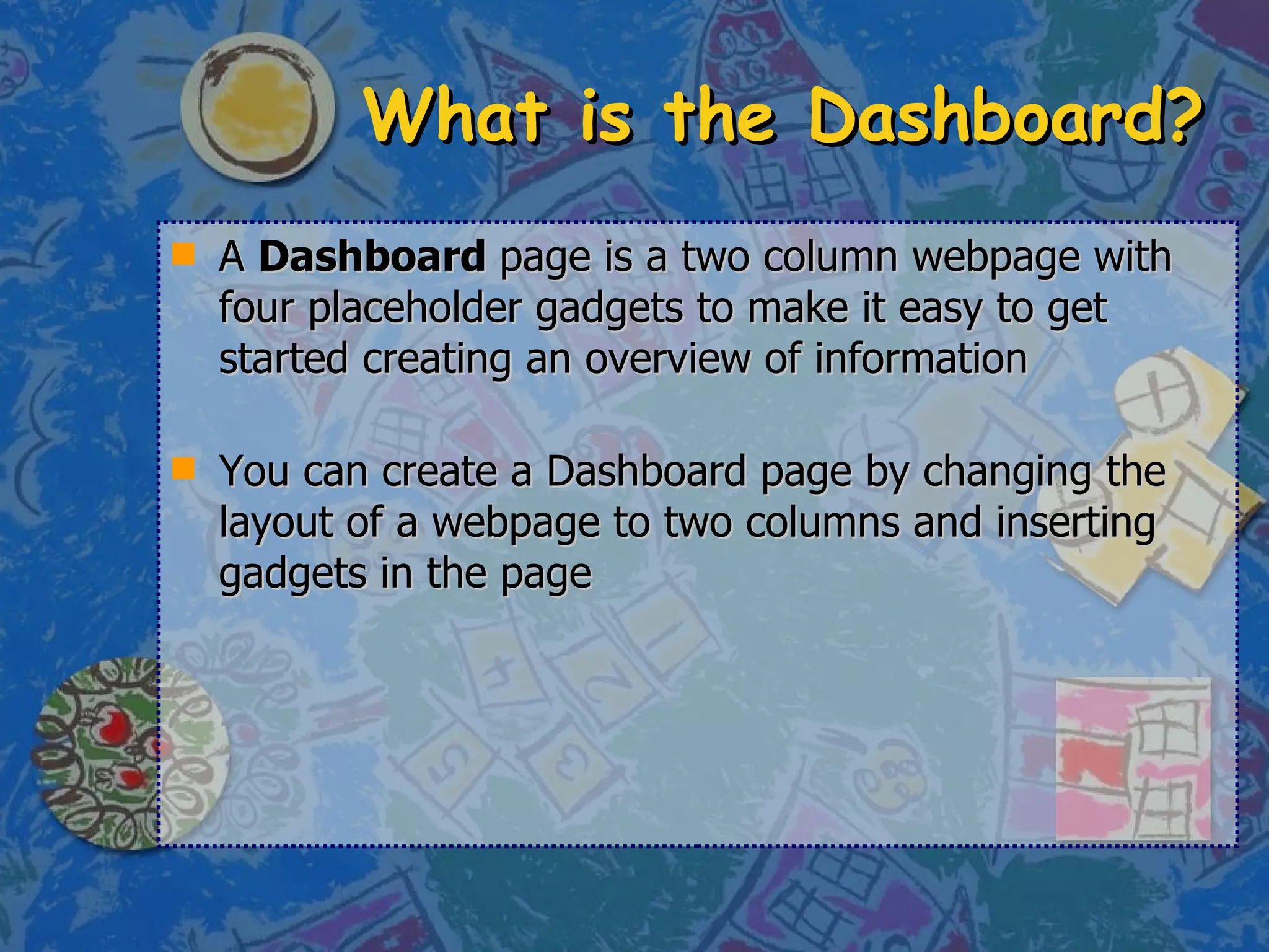 What is the Dashboard? A  Dashboard  page is a two column webpage with four placeholder gadgets to make it easy to get started creating an overview of information You can create a Dashboard page by changing the layout of a webpage to two columns and inserting gadgets in the page 