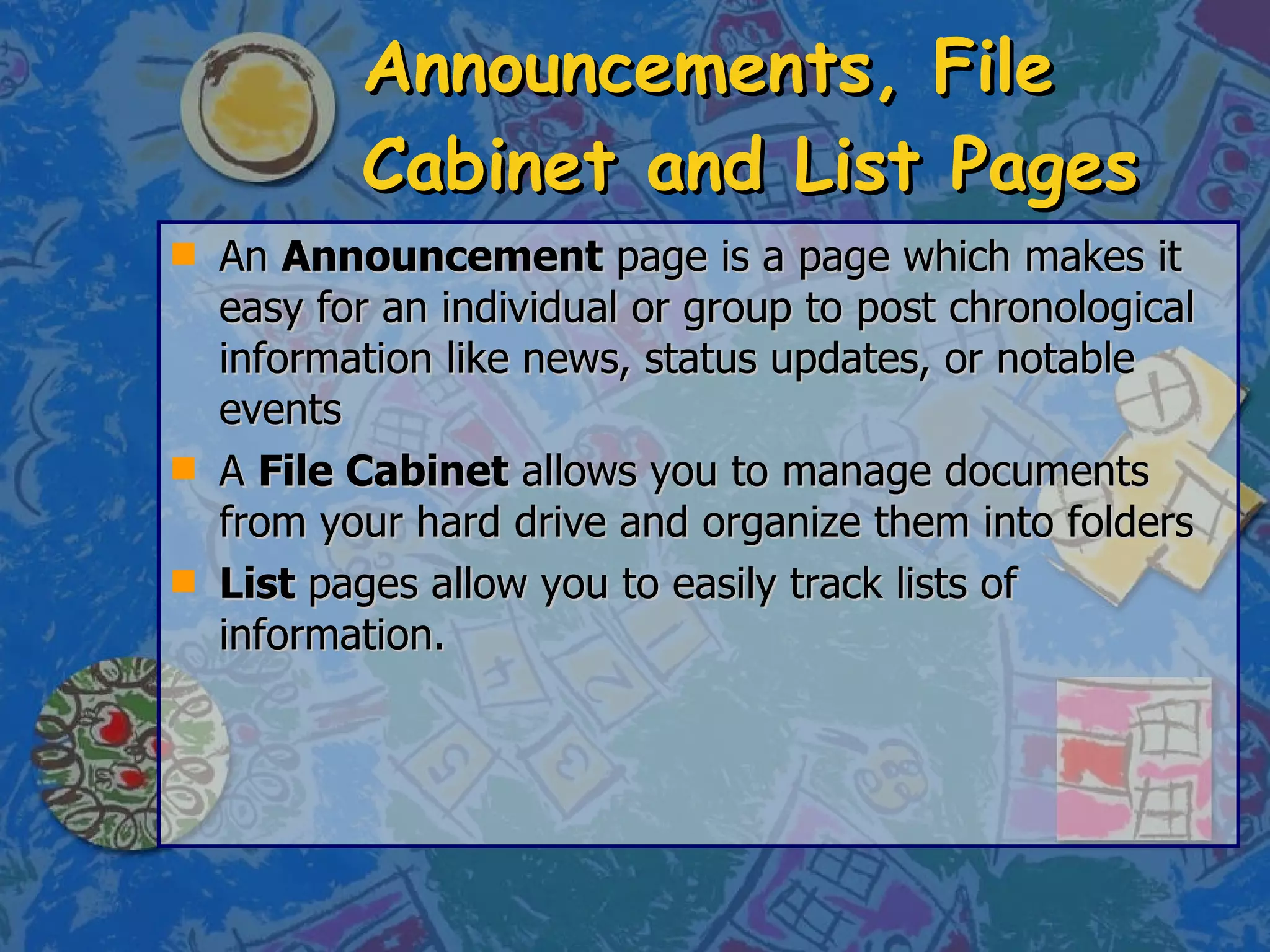 Announcements, File Cabinet and List Pages An  Announcement  page is a page which makes it easy for an individual or group to post chronological information like news, status updates, or notable events  A  File Cabinet  allows you to manage documents from your hard drive and organize them into folders  List  pages allow you to easily track lists of information.  