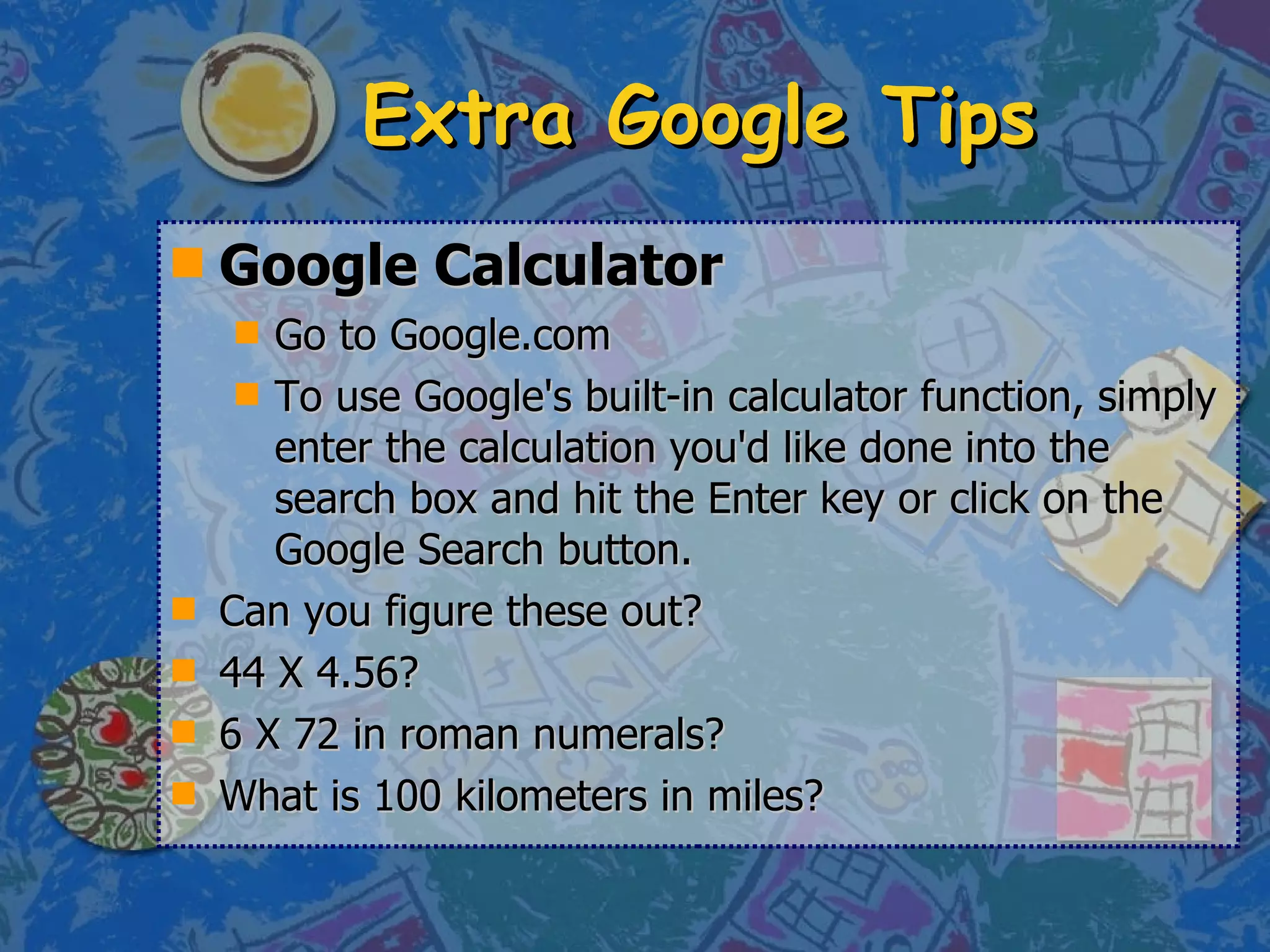 Extra Google Tips Google Calculator Go to Google.com To use Google's built-in calculator function, simply enter the calculation you'd like done into the search box and hit the Enter key or click on the Google Search button.  Can you figure these out? 44 X 4.56? 6 X 72 in roman numerals? What is 100 kilometers in miles? 
