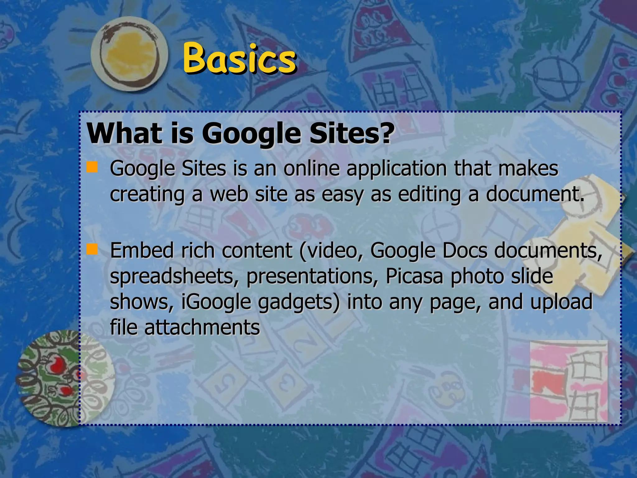 Basics What is Google Sites?   Google Sites is an online application that makes creating a web site as easy as editing a document.  Embed rich content (video, Google Docs documents, spreadsheets, presentations, Picasa photo slide shows, iGoogle gadgets) into any page, and upload file attachments  