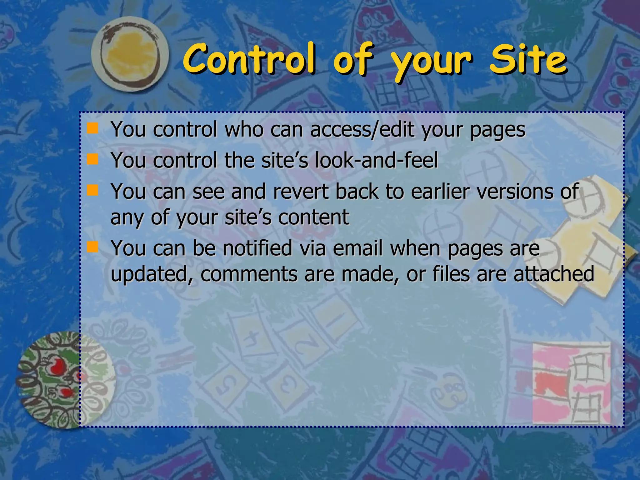 Control of your Site You control who can access/edit your pages You control the site’s look-and-feel You can see and revert back to earlier versions of any of your site’s content You can be notified via email when pages are updated, comments are made, or files are attached 