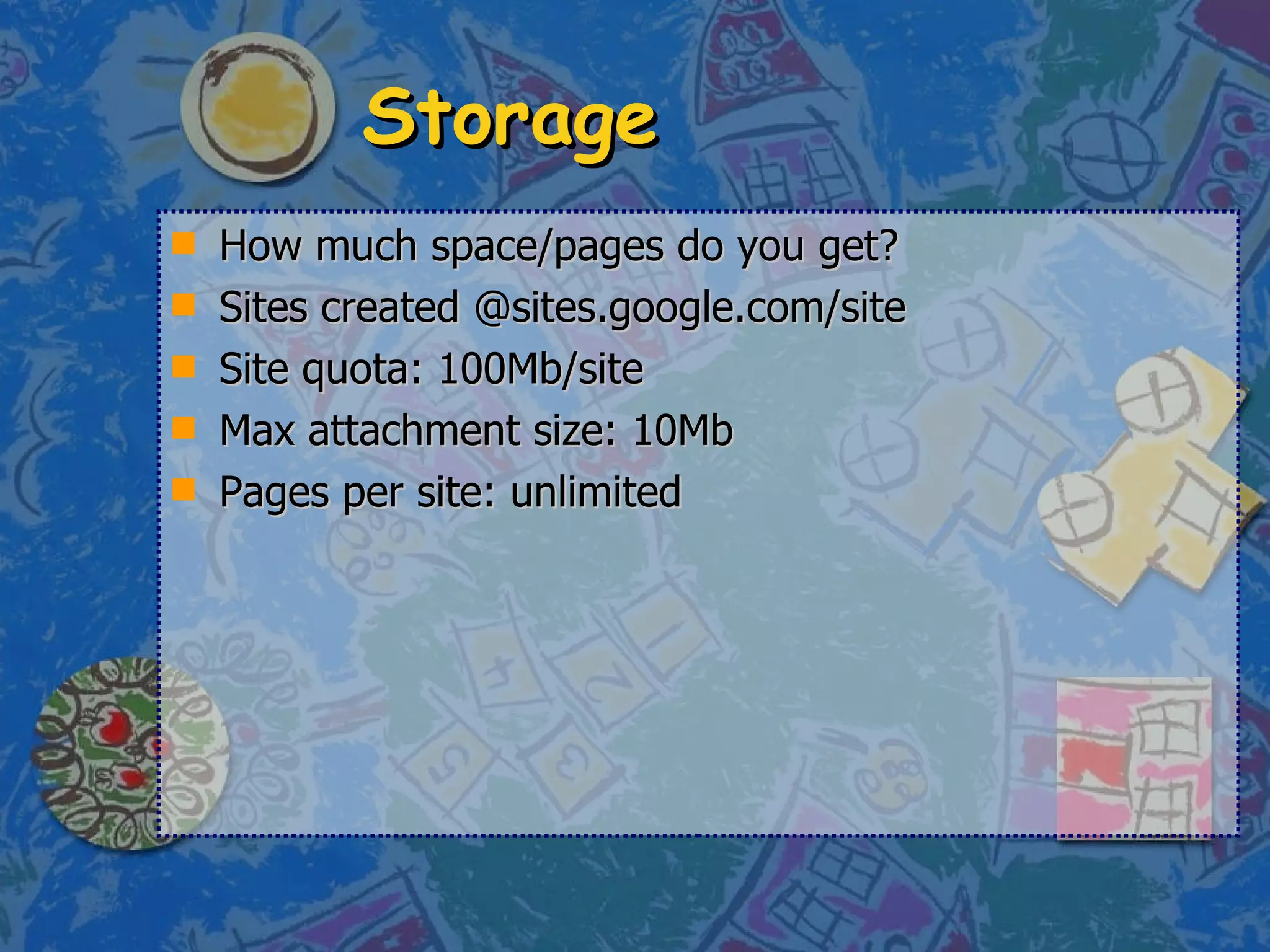 Storage How much space/pages do you get? Sites created @sites.google.com/site Site quota: 100Mb/site Max attachment size: 10Mb Pages per site: unlimited 