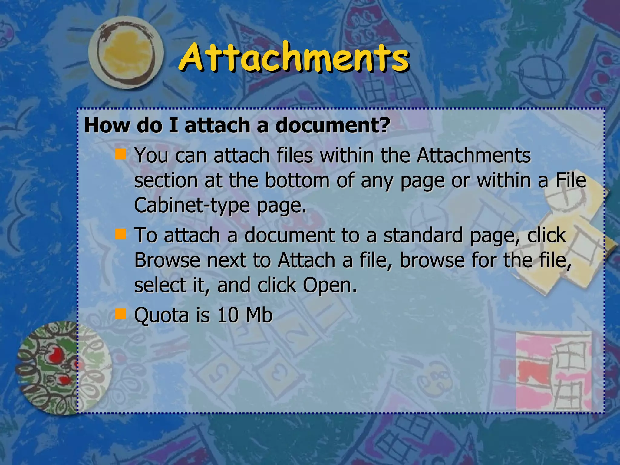 Attachments How do I attach a document? You can attach files within the Attachments section at the bottom of any page or within a File Cabinet-type page.  To attach a document to a standard page, click Browse next to Attach a file, browse for the file, select it, and click Open.  Quota is 10 Mb 